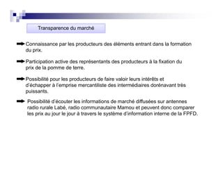 Transparence du marché


Connaissance par les producteurs des éléments entrant dans la formation
du prix.

Participation active des représentants des producteurs à la fixation du
prix de la pomme de terre.

Possibilité pour les producteurs de faire valoir leurs intérêts et
d’échapper à l’emprise mercantiliste des intermédiaires dorénavant très
puissants.

Possibilité d’écouter les informations de marché diffusées sur antennes
radio rurale Labé, radio communautaire Mamou et peuvent donc comparer
les prix au jour le jour à travers le système d’information interne de la FPFD.
 