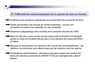 IV. Difficultés de
 IV Diffi lté d commercialisation d l pomme d t
                       i li ti de la        de terre en G i é
                                                        Guinée

Insuffisance de structures appropriées de conservation de la pomme de terre.

Faible structuration des circuits de commercialisation : circuits non
formalisés et acteurs non spécifiés sur des itinéraires
Dispersion géographique des marchés et le caractère atomisé de l’offre
                                                               l offre.

Mauvais état des routes sur les circuits longs entre la Guinée et le Sénégal:
pertes et coûts de transport élevés (plus d’une semaine de route entreTimbi
et Dakar.
   Dakar

Manque de structuration du marché et des circuits de commercialisation : les
relations commerciales sont déterminées par les relations entre les agents

Tracasseries administratives : Nombreux barrages routiers qui rendent les
taxes très élevées (paiement de 400000 FCFA par exemple entre Labé et
Dakar))
 