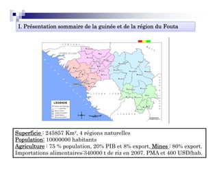 I. Présentation sommaire de la guinée et de la région du Fouta




Superficie : 245857 Km², 4 régions naturelles
Population: 10000000 h bi
P    l i              habitants
Agriculture : 75 % population, 20% PIB et 8% export, Mines : 80% export.
Importations alimentaires:340000 t de riz en 2007. PMA et 400 USD/hab.
 