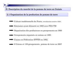 II. Description du marché de la pomme de terre en Guinée

 2.1 Organisation de la production de pomme de terre


        Culture traditionnelle du Fouta, introduction années 1920.

        Extension ayant dé
        E     i         démarré en 1988 avec PDA TM
                              é     988      PDA-TM

        Organisation des producteurs en groupements en 1990

        Groupements organisés en unions en 1991

        Unions en Fédération (FPFD) en 1992
                                       1992.

        8 Unions et 130 groupements pomme de terre en 2007
 