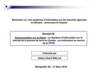 Séminaire sur «les systèmes d’information sur les marchés agricoles
                 en Afrique : renouveau et impact»




                           Session B:
                           Session B:
 Communication sur le thème : Le Système d’information sur le
marché de la pomme de terre en Guinée : un instrument au service
                          de la FPFD



                           Présenté par

                       Saliou Cherif DIALLO


                    Montpellier 29 – 31 Mars 2010
 