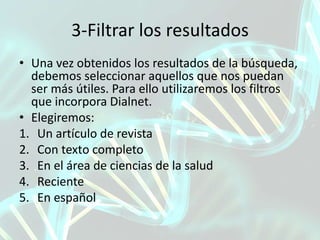 3-Filtrar los resultados
• Una vez obtenidos los resultados de la búsqueda,
debemos seleccionar aquellos que nos puedan
ser más útiles. Para ello utilizaremos los filtros
que incorpora Dialnet.
• Elegiremos:
1. Un artículo de revista
2. Con texto completo
3. En el área de ciencias de la salud
4. Reciente
5. En español
 