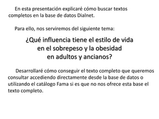 En esta presentación explicaré cómo buscar textos
completos en la base de datos Dialnet.
Para ello, nos serviremos del siguiente tema:
¿Qué influencia tiene el estilo de vida
en el sobrepeso y la obesidad
en adultos y ancianos?
Desarrollaré cómo conseguir el texto completo que queremos
consultar accediendo directamente desde la base de datos o
utilizando el catálogo Fama si es que no nos ofrece esta base el
texto completo.
 