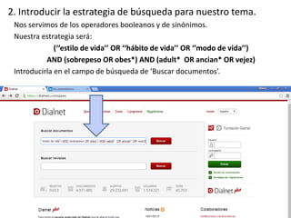 2. Introducir la estrategia de búsqueda para nuestro tema.
Nos servimos de los operadores booleanos y de sinónimos.
Nuestra estrategia será:
(‘‘estilo de vida’’ OR ‘‘hábito de vida’’ OR ‘’modo de vida’’)
AND (sobrepeso OR obes*) AND (adult* OR ancian* OR vejez)
Introducirla en el campo de búsqueda de ‘Buscar documentos’.
 