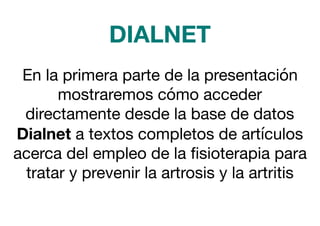 En la primera parte de la presentación
mostraremos cómo acceder
directamente desde la base de datos
Dialnet a textos completos de artículos
acerca del empleo de la ﬁsioterapia para
tratar y prevenir la artrosis y la artritis
DIALNET
 