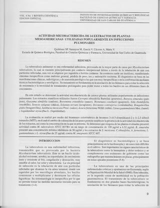 VOL.4 NO. 1 REVISTA CIENTIFICA
EDICION ESPDCiAL
INSTITUTO DE TNVESTIGACiONES QUíMICAS Y BIOLÓGICAS
FACULTAD DE CIENCIAS QUÍMICAS Y FARMACIA
UNIVERSIDAD DE SAN CARLOS DE CUATEMAI-A
ACTIVIDAD MICOBACTERICIDA DD 1.I EXTRACTOS DE PLANTAS
MESOAMERICANAS UTILIZADAS POPULARMENTE EN INFECCIONES
PULMONARXS
Quiñónez Sq Saaayoa M. c¿rcía V Cáceres A. Matta V
Escuela de Química Biológica, Facultad de Ciencias Químicas y Farmacia, Universidad de S¡¡ C¡rlos de cuatemala.
RESUMEN
La lüberculosis pulmonar es una e¡femedad inlecciosa, provocada en la mayor par'le de casos pot Mrcobacteiun
¡¡¡¡¿z,l¿,rir, ln cu¿1 se trasmite pdncipalmente pü contacto interpersonal íniimo a tmvés de la inh¡l¡ción de ai¡e con
p¿nículas infectadas, rara vez se adquiere por ingestión o hendas cutáneas. Su comienzo suele ser insidioso. manifesrando
síntomas inespecíftcos como malestar general. pérdida de peso. tos y sudoración noc¡uma. El diag¡óstico se basa en tas
manifest¡ciones cltuicas, radiológicas y de ¿na¡omíapa¡ológic¡ las que son muy inespecíficas y en la confirmación medianre
téc¡icas b¿cteriológicas y se¡oklgicas. Su tratamien¡o se fundamenta en la asociación de los tármacos para evit¿r la selección
de resistencia y la necesidad de fatamientos prolongador p ¿ poder matar a todos 1os bacilos en sus diferentes fases de
En este estudio se determinó 1a actividad micobactericida de cato¡ce plantas uriliz3das popul¡mente en i¡lecciones
pulmonares. Los extractos et¿nó1icos xtilizados fueror Cecrapia obrusífolia B¿folini (gu¿rumo), Br¡r era sinanba (pala
jiote), Gltdzuna ulnifolia (cavlote), Brtnnína crussí¡otia (nance), Hruenaed coutbail (gnapi1ol), Sida tha biiotia
(escobillo) S¿¡¿¿to rdltsrus (cltilca), Sohnun tonum /1aaptatos), Dotenia confn¡ena (coaÍahterba), Baüsai útrea
slrr¿ (bouga¡viile¿). S.r,'? bucus nerica aPlesl. Gaúco).Acacid.f.¡mesía awiÍd. (stúin), Litsea suatem¿l¿r.!¿r Mez (taurel)
y Liquidambar sdrdtifluü L. (liquidámb¿r).
La evaluación se realizó por medio del bioensayo cokJrimétrico de b¡omuro 3 (4.5 dinerilriaz o1-2-y l) 2,5 difenil
tetrazolio 64TT), en el cual el canbio de coloración de los pozos permite establecer la prese¡cia de la acrividad micobactencida
dE los extractos. asícomo laconcentración en la que sepresenta. Se determinó queninguna de 1¿s plantas evaluadas presenró
actividad contra M. tuherculosís ATCC H31R¡ en u¡ rango de concenhación de 100 frg/ml a 6.52 ttgtmt. B. sinantba
prcsentó una concentración rnlnim¿ inhibitoria de 50 J-¡g/ml y lor extractos de S. me'icana, C.ob¡usibtiü, A.fanesiand, L.
Euatewile sis r L sryruciflua de 25 pglnl contra M. smegDatis ATCC 60'7.
INTRODUCCION
La ruberculosis es una e¡fermedad infeccios¿,
transmisible que es provocada por la bácteri¿
Mlcoboctetíum tuberculosis. Este es un bacib ácido
alcohol resiste¡te, aerobio. no esporulador de crecimie¡to
lenro y
'e.i"relre
rl Fío. coDgelacron ) Je.ec,,cidr. mu)
sensible:i cálor, Iuz sola¡ y ulúaüoleta. La ví¿p.incipal
de infección es l¡ inhalación de aire con partícul¡s
i¡fec¡adas que alcanz¿n la vía a&ea teminal, donde so¡
ingeridos por los macrófagos alveola¡es, los b¿cilos
comienzan a multiplicarse y destruyen las células
fagocíticas. Su sintomatología es inespecífic¡ por 10 que
no permite tomar 1as medidas necesarias iniciales p¿ra su
tratamiento (1-4).
El diagnóstico es bacteriológico y se basa
principalmente e¡ la baciloscopía y en casos nrás difíciles
es elcultivo. Son inpotantes 1os sig¡os caractefsticos de
la tubercülosis como la hemop¡isis y dolor toráxico y se
complementa con exámenes de gabinet€ como las
radiogafías que muesta lesiones en placas. principalnente
en zonas apicales posieriores (s-8).
La tuberculosis es una de las principales
enlermedades crónicas y opo¡tunisrás en Guatemala, según
la Orsanización Mundial de la Salud (OMS). Esta infección.
es 1a segu¡d¿ causa de morbilidad en la población
guatemalteca. E1 trat¿miento de la tüberculosis se
fundamenta en dos grandes bases bacteriológicas. la
asocíación de Io; fárm¿cos para evit¡r 1á selección de
I
 