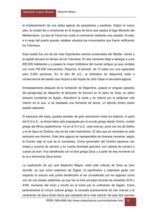 Benedicto Cuervo Álvarez Alejandro Magno
ISSN 1989-4988 http://www.claseshistoria.com/revista/index.html 12
el emplazamiento de una aldea egipcia de pescadores y pastores. Según el nuevo
plan, la ciudad iba a construirse en la lengua de tierra que separa el lago Mareotis del
Mediterráneo. La isla de Faros fue unida al continente mediante una calzada. Al este,
a lo largo del puerto grande, estaban situados los monumentos que fueron edificando
los Tolomeos.
Esta ciudad fue uno de los más importantes centros comerciales del Medite- rráneo y
la capital del país en tiempo de los Tolomeos. En ese momento llegó a albergar a unos
600.000 habitantes y a poseer la mayor biblioteca del mundo antiguo ya que contaba
con unos 700.000 manuscritos. Disponía, al parecer, de 13 salas con una capacidad
para 5.000 personas. En el año 48 a.C., la biblioteca de Alejandría ardió a
consecuencia del asedio que impuso a las tropas de Julio César la escuadra egipcia.
Inmediatamente después de la fundación de Alejandría, acaece el singular episodio
del peregrinaje de Alejandro al santuario de Ammon en el oasis de Siwa, en pleno
desierto occidental de Egipto. Abandonó la costa y se internó por la peligrosa ruta
interior en la que, si se desataba una tormenta de arena, un ejército entero podía
quedar atascado.
El santuario del oasis, gozaba también de gran admiración entre los helenos. A partir
del S.VI a.C., su fama había sido propagada por el mundo griego desde Cirene, ciudad
griega del África septentrional. Ya en el S.V a.C., este oráculo, junto con los de Delfos
y el de Zeus en Dodona, era de los más importantes. El dios que se veneraba en este
santuario era Ammon. Este dios egipcio se representaba de diversas maneras, según
la función bajo la cual se le concibiese. Como generador del hombre aparecía con
orejas y cuernos de carnero y en cuanto divinidad guerrera, con cabeza de carnero y
cuerpo de león. Fue identificado con el dios griego Zeus y a partir de ese momento se
le va a denominar Zeus-Amón.
La explicación de por qué Alejandro Magno visitó este oráculo de Siwa es bien
sencilla, ya que como soberano de Egipto, el significativo y ostentoso gesto con
respecto al oráculo solo podía beneficiarlo al ser considerado por los egipcios como
uno de sus dioses preferidos ya que fue el dios principal durante las dinastías XVII y
XVIII, momento del inicio y triunfo en la lucha por la unificación de Egipto. Como
perteneciente al círculo cultural griego, la consulta precisamente de ese oráculo y la
veneración de Zeus-Amón tenía que resultarle de lo más natural. He aquí dos razones
 