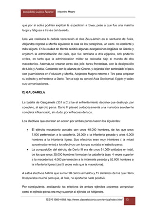 Benedicto Cuervo Álvarez Alejandro Magno
ISSN 1989-4988 http://www.claseshistoria.com/revista/index.html 13
que por sí solas podrían explicar la expedición a Siwa, pese a que fue una marcha
larga y fatigosa a través del desierto.
Una vez realizada la debida veneración al dios Zeus-Amón en el santuario de Siwa,
Alejandro regresó a Menfis siguiendo la ruta de los peregrinos, un cami- no corriente y
más seguro. En la ciudad de Menfis recibió algunas delegaciones llegadas de Grecia y
organizó la administración del país, que fue confiada a dos egipcios, con poderes
civiles, en tanto que la administración militar se colocaba bajo el mando de dos
macedonios. Además,se crearon otras dos jefa- turas fronterizas, con la designación
de Libia y Arabia. Contando con la alianza de Cirene, y dejando bien controlado el país
con guarniciones en Pelusium y Menfis, Alejandro Magno retornó a Tiro para preparar
su ejército y enfrentarse a Darío. Tenía bajo su control Asia Occidental, Egipto y todas
sus comunicaciones.
D) GAUGAMELA
La batalla de Gaugamela (331 a.C.) fue el enfrentamiento decisivo que destruyó, por
completo, al ejército persa. Darío III planeó cuidadosamente una maniobra envolvente
completa influenciado, sin duda, por el fracaso de Isos.
Los efectivos que entraron en acción por ambas partes fueron los siguientes:
 El ejército macedonio contaba con unos 45.000 hombres, de los que unos
7.000 pertenecían a la caballería, 29.000 a la infantería pesada y unos 9.000
hombres a la infantería ligera. Sus efectivos eran muy inferiores ( la mitad
aproximadamente) a los efectivos con los que contaba el ejército persa.
 La composición del ejército de Darío III era de unos 91.000 soldados en total,
de los que unos 35.000 hombres formaban la caballería (casi 4 veces superior
a la macedonia), 4.000 pertenecían a la infantería pesada y 52.000 hombres a
la infantería ligera (casi 5 veces más que la macedonia).
A estos efectivos habría que sumar 20 carros armados y 15 elefantes de los que Darío
III esperaba mucho pero que, al final, no aportaron nada positivo.
Por consiguiente, analizando los efectivos de ambos ejércitos podemos comprobar
como el ejército persa era muy superior al ejército de Alejandro.
 
