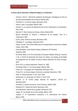 Benedicto Cuervo Álvarez Alejandro Magno
ISSN 1989-4988 http://www.claseshistoria.com/revista/index.html 27
C) Otras obras referentes a Alejandro Magno y el helenismo
 Actmann, Hans C.: Momentos estelares del liderazgo. Estrategias de éxito de
grandes personalidades de la historia. Madrid.1993.
 Archibald, Z.: La Grecia antigua. Barcelona.1997.
 Asimov, Isaac: Los griegos. Madrid.1980.
 Aymard, A: Le royaume de Macedonie de la mort d´Alexandre á sa disparition.
París.1949.
 Barceló, P.: Breve historia de Grecia y Roma. Madrid.2001.
 Bianchi Bandinelli, R: Historia y civilización de los griegos. Vols, IX y
X.Barcelona.1983.
 Cantú, César: Historia universal. Barcelona.1891.
 Cartledge, P.: Los griegos. Barcelona.2001.
 Caylus, Conde: Tomo XXXI: Mémoires de l´Academiedes Inscrip tions et Belles
Lettres. París.1890.
 Cosmelli Ibáñez, José Historia Antigua y Medieval. [37ª Edición].
Argentina.1983.
 De Santis, Marc G. At The Crossroads of Conquest. Military Herita ge. Volumen
3, No. 3: 46-55, 97 (Alexander the Great, his military, his strategy at the Battle
of Gaugamela and his defeat of Darius making Alexander the King of Kings).
2001.
 Elvira, M.A: La cultura helenística. Historia 16. 1985.
 Fernández Nieto, F.J: El mundo griego. Madrid.1989.
 Finley, M.I.: Los griegos de la antigüedad. Barcelona.1973.
 Finley, M.I.: La Grecia antigua. Economía y sociedad. Barcelona. 1984.
 Glotz, G: Histoire grecque. 4 vols. París.1945.
 Goukowsky: Le monde grec et l´Orient. II. París.1975.
 Graham, S: El mundo griego después de Alejandro, 323-30 a.C.
Barcelona.2001.
 Grimberg, C: Historia Universal. Tomo II (Grecia). Madrid.1980.
 Hertberg, G:F: Historia de Grecia. Barcelona.1954.
 Indro Montaneli: Historia de los griegos. Barcelona.1977.
 Jaeger, W: Los ideales de la cultura griega. México.1981.
 Jouguet, P: El imperialismo macedonio y la helenización del Oriente.
México.1958.
 