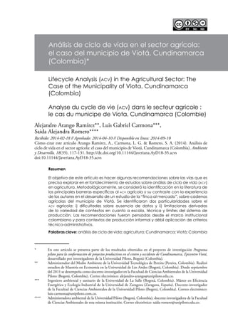 Recibido: 2014-02-18 // Aprobado: 2014-04-10 // Disponible en línea: 2014-09-10
Cómo citar este artículo Arango Ramírez, A., Carmona, L. G. & Romero, S. A. (2014). Análisis de
ciclo de vida en el sector agrícola: el caso del municipio de Viotá, Cundinamarca (Colombia). Ambiente
y Desarrollo, 18(35), 117-131. http://dx.doi.org/10.11144/Javeriana.AyD18-35.acvs
doi:10.11144/Javeriana.AyD18-35.acvs
Análisis de ciclo de vida en el sector agrícola:
el caso del municipio de Viotá, Cundinamarca
(Colombia)*
Alejandro Arango Ramírez**, Luis Gabriel Carmona***,
Saida Alejandra Romero****
Resumen
El objetivo de este artículo es hacer algunas recomendaciones sobre las vías que es
preciso explorar en el fortalecimiento de estudios sobre análisis de ciclo de vida (acv)
en agricultura. Metodológicamente, se consideró la identificación en la literatura de
las principales barreras específicas al acv agrícola y su contraste con la experiencia
de los autores en el desarrollo de un estudio de la “finca al mercado”, sobre cadenas
agrícolas del municipio de Viotá. Se identificaron dos particularidades sobre el
acv agrícola: i) dificultades sobre ausencia de datos y ii) limitaciones derivadas
de la variedad de contextos en cuanto a escala, técnica y límites del sistema de
producción. Las recomendaciones fueron pensadas desde el marco institucional
colombiano y para contextos de producción informal y débil aplicación de criterios
técnico-administrativos.
Palabras clave: análisis de ciclo de vida; agricultura; Cundinamarca; Viotá; Colombia
Lifecycle Analysis (acv) in the Agricultural Sector: The
Case of the Municipality of Viota, Cundinamarca
(Colombia)
Analyse du cycle de vie (acv) dans le secteur agricole :
le cas du municipe de Viota, Cundinamarca (Colombie)
*	 En este artículo se presenta parte de los resultados obtenidos en el proyecto de investigación Programa
piloto para la conformación de proyectos productivos en el centro y occidente de Cundinamarca, Epicentro Viotá,
desarrollado por investigadores de la Universidad Piloto, Bogotá (Colombia).
**	 Administrador del Medio Ambiente de la Universidad Tecnológica de Pereira (Pereira, Colombia). Realizó
estudios de Maestría en Economía en la Universidad de Los Andes (Bogotá, Colombia). Desde septiembre
del 2011 se desempeña como docente-investigador en la Facultad de Ciencias Ambientales de la Universidad
Piloto (Bogotá, Colombia). Correo electrónico: alejandro-arango@unipiloto.edu.co.
***	 Ingeniero ambiental y sanitario de la Universidad de La Salle (Bogotá, Colombia). Máster en Eficiencia
Energética y Ecología Industrial de la Universidad de Zaragoza (Zaragoza, España). Docente-investigador
de la Facultad de Ciencias Ambientales de la Universidad Piloto (Bogotá, Colombia). Correo electrónico:
luis-carmona@unipiloto.com.co.
****	 Administradora ambiental de la Universidad Piloto (Bogotá, Colombia), docente-investigadora de la Facultad
de Ciencias Ambientales de esta misma institución. Correo electrónico: saida-romero@unipiloto.edu.co.
 