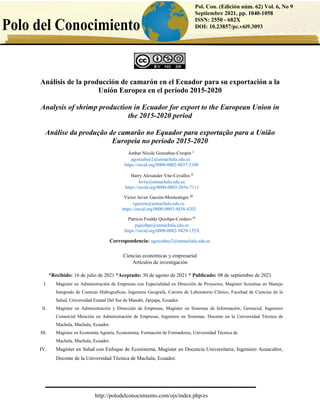 http://polodelconocimiento.com/ojs/index.php/es
Pol. Con. (Edición núm. 62) Vol. 6, No 9
Septiembre 2021, pp. 1040-1058
ISSN: 2550 - 682X
DOI: 10.23857/pc.v6i9.3093
Análisis de la producción de camarón en el Ecuador para su exportación a la
Unión Europea en el período 2015-2020
Analysis of shrimp production in Ecuador for export to the European Union in
the 2015-2020 period
Análise da produção de camarão no Equador para exportação para a União
Europeia no período 2015-2020
Correspondencia: agonzabay2@utmachala.edu.ec
Ciencias económicas y empresarial
Artículos de investigación
*Recibido: 16 de julio de 2021 *Aceptado: 30 de agosto de 2021 * Publicado: 08 de septiembre de 2021
I. Magister en Administración de Empresas con Especialidad en Dirección de Proyectos, Magister Scientiae en Manejo
Integrado de Cuencas Hidrograficas, Ingeniera Geografa, Carrera de Laboratorio Clínico, Facultad de Ciencias de la
Salud, Universidad Estatal Del Sur de Manabí, Jipijapa, Ecuador.
II. Magíster en Administración y Dirección de Empresas, Magíster en Sistemas de Información, Gerencial, Ingeniero
Comercial Mención en Administración de Empresas, Ingeniero en Sistemas, Docente en la Universidad Técnica de
Machala, Machala, Ecuador.
III. Magister en Economía Agraria, Economista, Formación de Formadores, Universidad Técnica de
Machala, Machala, Ecuador.
IV. Magíster en Salud con Enfoque de Ecosistema, Magister en Docencia Universitaria, Ingeniero Acuacultor,
Docente de la Universidad Técnica de Machala, Ecuador.
Ámbar Nicole Gonzabay-Crespin I
agonzabay2@utmachala.edu.ec
https://orcid.org/0000-0002-8837-5100
Harry Alexander Vite-Cevallos II
hvite@utmachala.edu.ec
https://orcid.org/0000-0003-2056-7111
Víctor Javier Garzón-Montealegre III
vgarzon@utmachala.edu.ec
https://orcid.org/0000-0003-4838-4202
Patricio Freddy Quizhpe-Cordero IV
pquizhpe@utmachala.edu.ec
https://orcid.org/0000-0002-9429-135X
 