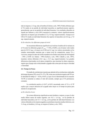 MOTRICIDAD. European Journal of Human Movement
Pág. 113
más en mujeres y 1,2 seg. más en hombres (Carlson y cols, 1985). Podría afirmarse que
el TA medio en un partido de individual masculino es significativamente superior,
generalmente, que en un partido de individual femenino. Los resultados obtenidos en
squash por Salmoni y cols (1991) muestran lo contrario, valores significativamente
superiores en mujeres que en hombres (7,2 y 5,9 seg. respectivamente). Aunque en el
CM el TA medio en individual femenino fue superior al masculino con 8,4 seg. y 7,8
seg. respectivamente.
b) En relación a los diferentes grupos de nivel
Se encuentran diferencias significativas al realizar el análisis de la varianza en
el TA entre los diferentes grupos (F(1,60) = 7,748; p<0,001), con el menor valor medio
para la CIJ 5,5 seg. y el mayor en el CM con 8,1 seg. Los valores encontrados en los
estudios mencionados muestran que a menor nivel de competición, menor TA y
viceversa, aunque los datos de la élite mundial en las finales masculinas del All England
- 1985 y JJ.OO. de Atlanta - 1996 (Carlson y cols, 1985; Cabello y cols, 1997),
muestran valores diferentes (14,1 seg. y 12,3 seg, respectivamente). Las grandes
diferencias relacionadas con la época competitiva, que muestran los datos expuestos,
sugiere que el juego está evolucionando a jugadas más cortas pero de mayor velocidad
e intensidad.
4.4. Tiempo de Pausa
El estudio de correlaciones muestra que además de las correlaciones explicadas
del tiempo de pausa (TP), con el TA, TT y TR, existe una correlación negativa del TP con
la densidad de trabajo (r = -0,56; p<0,01), ya que al ser el denominador de la ecuación
TA/TP, al aumentar se reduce el valor del cociente, siempre que el TA permanezca
constante.
La correlación positiva (r=0.67; p<0,01) encontrada entre el TA y el TP
explica que a mayor duración de la jugada tanto mayor es el tiempo de pausa para
intentar la recuperación.
a) En relación al sexo
No existen diferencias significativas entre hombres y mujeres, ya que el valor
medio difiere menos de medio segundo, con 14,2 ± 3,4 seg., en los partidos de
individual masculino y de 13,7 ± 4,2 seg., en los partidos de individual femenino. Los
valoresobtenidosenlosmejoresjugadoresaustralianosmuestranmediasinferiores,con
11,4 seg. en hombres y 8,4 seg. en mujeres (Carlson y cols, 1985).
 