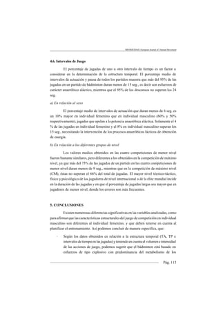 MOTRICIDAD. European Journal of Human Movement
Pág. 115
4.6. Intervalos de Juego
El porcentaje de jugadas de uno u otro intervalo de tiempo es un factor a
considerar en la determinación de la estructura temporal. El porcentaje medio de
intervalos de actuación y pausa de todos los partidos muestra que más del 95% de las
jugadas en un partido de bádminton duran menos de 15 seg., es decir son esfuerzos de
carácter anaeróbico aláctico, mientras que el 95% de los descansos no superan los 24
seg.
a) En relación al sexo
El porcentaje medio de intervalos de actuación que duran menos de 6 seg. es
un 10% mayor en individual femenino que en individual masculino (60% y 50%
respectivamente), jugadas que apelan a la potencia anaeróbica aláctica. Solamente el 4
% de las jugadas en individual femenino y el 8% en individual masculino superan los
15 seg., necesitando la intervención de los procesos anaeróbicos lácticos de obtención
de energía.
b) En relación a los diferentes grupos de nivel
Los valores medios obtenidos en las cuatro competiciones de menor nivel
fueron bastante similares, pero diferentes a los obtenidos en la competición de máximo
nivel, ya que más del 75% de las jugadas de un partido en las cuatro competiciones de
menor nivel duran menos de 9 seg., mientras que en la competición de máximo nivel
(CM), éstas no superan el 66% del total de jugadas. El mayor nivel técnico-táctico,
físico y psicológico de los jugadores de nivel internacional o de la élite mundial incide
en la duración de las jugadas y en que el porcentaje de jugadas largas sea mayor que en
jugadores de menor nivel, donde los errores son más frecuentes.
5. CONCLUSIONES
Existen numerosas diferencias significativas en las variables analizadas, como
para afirmar que las características estructurales del juego de competición en individual
masculino son diferentes al individual femenino, y que deben tenerse en cuenta al
planificar el entrenamiento. Así podemos concluir de manera específica, que:
· Según los datos obtenidos en relación a la estructura temporal (TA, TP e
intervalosdetiempoenlasjugadas)yteniendoencuentaelvolumeneintensidad
de las acciones de juego, podemos sugerir que el bádminton está basado en
esfuerzos de tipo explosivo con predominancia del metabolismo de los
 