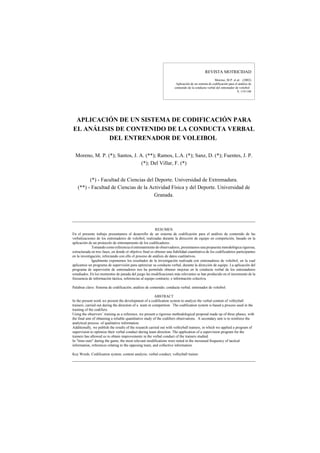 REVISTA MOTRICIDAD
Moreno, M.P. et al. (2002)
Aplicación de un sistema de codificación para el análisis de
contenido de la conducta verbal del entrenador de voleibol
9, 119-140
APLICACIÓN DE UN SISTEMA DE CODIFICACIÓN PARA
EL ANÁLISIS DE CONTENIDO DE LA CONDUCTA VERBAL
DEL ENTRENADOR DE VOLEIBOL
Moreno, M. P. (*); Santos, J. A. (**); Ramos, L.A. (*); Sanz, D. (*); Fuentes, J. P.
(*); Del Villar, F. (*)
(*) - Facultad de Ciencias del Deporte. Universidad de Extremadura.
(**) - Facultad de Ciencias de la Actividad Física y del Deporte. Universidad de
Granada.
RESUMEN
En el presente trabajo presentamos el desarrollo de un sistema de codificación para el análisis de contenido de las
verbalizaciones de los entrenadores de voleibol, realizadas durante la dirección de equipo en competición, basado en la
aplicación de un protocolo de entrenamiento de los codificadores.
Tomando como referencia el entrenamiento de observadores, presentamos una propuesta metodológica rigurosa,
estructurada en tres fases, en donde el objetivo final es obtener una fiabilidad cuantitativa de los codificadores participantes
en la investigación, reforzando con ello el proceso de análisis de datos cualitativos.
Igualmente exponemos los resultados de la investigación realizada con entrenadores de voleibol, en la cual
aplicamos un programa de supervisión para optimizar su conducta verbal, durante la dirección de equipo. La aplicación del
programa de supervisión de entrenadores nos ha permitido obtener mejoras en la conducta verbal de los entrenadores
estudiados. En los momentos de parada del juego las modificaciones más relevantes se han producido en el incremento de la
frecuencia de información táctica, referencias al equipo contrario, e información colectiva.
Palabras clave: Sistema de codificación; análisis de contenido; conducta verbal; entrenador de voleibol.
ABSTRACT
In the present work we present the development of a codification system to analyze the verbal content of volleyball
trainers, carried out during the direction of a team in competition. The codification system is based a process used in the
training of the codifiers.
Using the observers' training as a reference, we present a rigorous methodological proposal made up of three phases, with
the final aim of obtaining a reliable quantitative study of the codifiers observations. A secondary aim is to reinforce the
analytical process of qualitative information.
Additionally, we publish the results of the research carried out with volleyball trainers, in which we applied a program of
supervision to optimize their verbal conduct during team direction. The application of a supervision program for the
trainers has allowed us to obtain improvements in the verbal conduct of the trainers studied.
In "time-outs" during the game, the most relevant modifications were noted in the increased frequency of tactical
information, references relating to the opposing team, and collective information.
Key Words: Codification system; content analysis; verbal conduct; volleyball trainer.
 