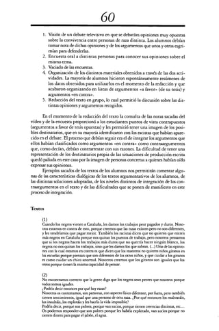 60
1. Visión de un debate televisivo en que se debatían opiniones muy opuestas
sobre la convivencia entre personas de raza distinta. Los alumnos debían
tomar nota de dichas opiniones y de los argumentos que unos y otros esgri-
mían para defenderlas.
2. Encuesta oral a distintas personas para conocer sus opiniones sobre el
mismo tema.
3. Vaciado de las encuestas.
4. Organización de los distintos materiales obtenidos a través de las dos acti-
vidades. La mayoría de alumnos hicieron espontáneamente resúmenes de
los datos obtenidos para utilizarlos en el momento de la redacción y que
acabaron organizando en listas de argumentos «a favor» (de su tesis) y
argumentos «en contra».
5. Redacción del texto en grupo, lo cual permitió la discusión sobre las dis-
tintas opiniones y argumentos recogidos.
En el momento de la redacción del texto la consulta de las notas sacadas del
vídeo y de la encuesta proporcionó a los estudiantes puntos de vista contrapuestos
(argumentos a favor de tesis opuestas) y les permitió tener una imagen de los posi-
bles destinatarios, que en su mayoría identificaron con los racistas que habían apare-
cido en el debate. El proceso que debían seguir era el de integrar los argumentos que
ellos habían clasificados como argumentos «en contra» como contraargumentos
que, como decían, debían contrarrestar con sus razones. La dificultad de tener una
representación de los destinatarios propia de las situaciones de producción escrita
quedó paliada en este caso por la imagen de personas concretas a quienes habían oído
expresar sus opiniones.
Ejemplos sacados de los textos de los alumnos nos permitirán comentar algu-
nas de las características dialógicas de los textos argumentativos de los alumnos, de
las distintas soluciones adoptadas, de los niveles distintos de integración de los con-
traargumentos en el texto y de las dificultades que se ponen de manifiesto en este
proceso de integración.
Textos
(1)
Cuando los negros vienen a Cataluña, les damos los trabajos peor pagados y duros. Noso-
tros estamos en contra de esto, porque creemos que las razas existen pero no son diferentes,
y les tendríamos que pagar mejor. También los racistas dicen que no quieren que entren
más negros en Cataluña porque nos quitan los puestos de trabajo, pero nosotros pensamos
que si los negros hacen los trabajos más duros que no querría hacer ningún blanco, los
negros no nos quitan los trabajos, sino que les damos los que sobran. (...) Una de las opinio-
nes con la cual estamos en contra es que dicen que los maestros no quieren niños gitanos en
las escuelas porque piensan que son diferentes de los otros niños, y que cuidar a los gitanos
es como cuidar un chico anormal. Nosotros creemos que los gitanos son iguales que los
otros porque tienen la misma capacidad de pensar.
(2)
No encontramos correcto que la gente diga que los negros sean peores que nosotros porque
todos somos iguales.
¿Podéis decir entonces por qué hay razas?
Nosotros os contestamos, son personas, con aspecto físico diferente, por fuera, pero también
tienen sentimientos, igual que una persona de otra raza. ¿Por qué entonces los maltratáis,
los insultáis, los explotáis y les hacéis la vida imposible?
Podéis decir, porque son pobres, porque van sucios, porque tienen creencias distintas, etc....
Os podemos responder que son pobres porque les habéis explotado, van sucios porque no
tienen dinero para pagar el jabón, el agua.
 