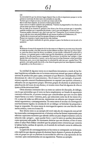 61
(3)
La necesidad de que los jóvenes hagan deporte hoy en día es importante porque si no las
piernas se acartonan de estar tanto rato sentados en una silla.
Va bien que se relajen un rato y no estén tan tensos todo el día.
No es malo hacer deporte, al contrario va bien para la salud.
Claro como es evidente también trae problemas. Vosotros os preguntaréis si los chicos y las
chicas tienen que hacer el deporte juntos.
Por un lado yo os contesto sí, porque si las chicas y los chicos tuvieran que ir separados,
también tendrían que ir separados por alturas, o por si uno está delgado y el otro no, etc.
Vosotros podéis contestar y eso ¿qué tiene que ver? Tranquilos, yo os contesto porque si
uno es más alto tiene más posibilidades de que enceste la pelota en el baloncesto, etc.
¿Podéis decir entonces por qué los equipos olímpicos van separados?
Porque son mayores y cuanto mayores son más cambian.
Y espero que hayáis cambiado de opinión, porque si paso a los hechos en mi escuela iré a
que jarme.
(4)
Realmente el tema de la separación de los dos sexos en el deporte es un tema muy discutido
en todas las escuelas, y ha sido tema de muchos debates escolares. Que hay que hacer depor-
te, tanto los chicos como las chicas, es evidente, ya que ayuda a mantener el cuerpo sano y
en forma, y en general gusta a todos (más que las matemáticas, por ejemplo) pero la pre-
gunta es: ¿los dos sexos juntos o separados? En principio, la solución mas «progre» y para
quedar bien sería hacerlos ir juntos, y así se dice que ya no hay fronteras u otros principios
feministas, pero ¿no es más importante la voluntad de cada uno que «quedar bien»? En
general, y eso nadie puede discutirlo, a las chicas les gusta practicar unos deportes (cuidado,
en general), y a los chicos otros (...)
La oralidad de algunos textos no se manifiesta únicamente a través de las for-
mas lingüísticas utilizadas sino en la misma estructura textual que parece reflejar un
sistema de producción paso a paso, semejante al que Bereiter y Scardamalia (1992)
denominan de «decir el conocimiento». En el texto (1), por ejemplo, el procedi-
miento seguido consistió fundamentalmente en exponer una opinión contraria y
refutarla con un argumento propio. Diversos grupos de alumnos se plantearon la
planificación del texto de esta forma y el mismo texto final de algunos de ellos se
ajusta a dicha estructura lineal.
Otros alumnos intentaron dar a su texto un carácter de discusión, de diálogo,
con lo que pretendían que el texto no fuera simplemente un listado de argumento
contrario-refutación, al mismo tiempo que consideraban que este recurso daba
mayor fuerza a su texto. Creemos, pues, que soluciones como las de los textos (2) y
(3), a pesar de todas sus deficiencias, representan un esfuerzo por integrar textual-
mente argumentos y contraargumentos. En estos textos el recurso a la interrogación
está fuertemente ligada a la simulación de un diálogo: se formulan las preguntas y
luego se responden. En otros textos la interrogación aparece con una función clara-
mente retórica, como en el texto (4).
Este último texto es un ejemplo del nivel más alto de integración textual del
los enunciados contraargumentativos: el alumno utiliza las formas impersonales para
referirse a opiniones existentes que además califica un poco despectivamente como la
solución más «progre», <Tara quedar bien» y por lo tanto ya quedan descartadas
como opiniones adecuadas. Es interesante destacar que este alumno, al leer el texto
sobre el rallye París-Dakar consideró que las proposiciones concesivas que contenía
le habían hecho cambiar de opinión, en el sentido de inclinarle contra la celebración
de la competición.
La aparición de contraargumentos en los textos se corresponde con la formula-
ción explícita que algunos grupos de alumnos hacen durante el proceso de planifica-
ción en grupo en que se plantean la necesidad de referirse a las opiniones de los
«racistas» para contrarrestarlas con sus argumentos. Veamos un ejemplo:
 