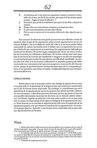62
X: ¿Lo hacemos así? o sea, poner un argumento nuestro y entonces contes-
tarlo con el otro, con los de los racistas, pero que el de los racistas quede
un poco... hagan un poco el ridículo (...)
J:	 Encuentro que primero tendríamos que poner lo de ellos y después lo
nuestro.
N: Porque ellos nos contrarrestan a nosotros y no nosotros a ellos.
X:	 Si, pero nos contrarrestan con una idea ridícula.
J:	 Pero si uno es racista no la encuentra ridícula la idea, alguien que es
racista.
Este conjunto de observaciones puede permitirnos una reflexión a modo de
hipótesis sobre el paso de los argumentos orales al texto argumentativo escrito de
caracter dialógico. Las actividades de visión del vídeo y la encuesta pueden haber
constituído un camino intermedio entre el debate oral y la argumentación escrita
por el hecho de que constituyeron un material que fue progresivament elaborado por
escrito por los alumnos. En primer lugar consignaron por escrito las notas y resulta-
dos de la encuesta, los ordenaron y clasificaron. Al intentar utilizar estas notas como
base de sus textos las tuvieron que transformar e integrar en un discurso monologal,
lo cual representó para muchos de estos almnos una dificultad considerable. La inte-
racción entre ellos en la escritura en colaboración en pequeños grupos pudo haber
constituido otro instrumento útil para esta progresiva construcción del discurso
escrito, porque les permitió discutir las formulaciones antes de ser consignadas pri-
mero en los borradores, que fueron revisados y reelaborados hasta los que considera-
ron textos definitivos.
CONCLUSIONES
Podría parecer que el acentuado carácter casi dialogal de algunos de los textos
es un paso atrás en el aprendizaje de la lengua escrita, que tendría que caracterizarse
por el uso de formas menos implicadas. Sin embargo, si consideramos que en el
aprendizaje de la argumentación escrita los alumnos han debido aprender a delimi-
tar una tesis propia, a identificar opiniones distintas que hay que poner en boca de
unos posibles destinatarios, la producción de textos con un marcado carácter subjeti-
vo y con fórmas lingüísticas próximas a los usos orales puede no ser un paso atrás
sino un avance en el aprendizaje de los aspectos dialógicos de la argumentación escri-
ta. Estos alumnos ya no conciben la argumentación sólo como la exposición de los
argumentos propios, sino que toman en consideración los argumentos de «los otros»
en su propio discurso. Aprender a usar formas menos implicadas será un paso más,
que algunos alumnos ya iniciaron.
Notas
1. Kerbrat-Orecchioni (1980) caracteriza el discurso polémico por la presencia de tres tipos de
"hechos enunciativos" principales: a) los que indican el punto de mira del locutor a partir del cual pole-
miza con el interlocutor; b) los que se refieren al locutor; c) los que se refieren al interlocutor.
2. Los ejemplos están sacados de los textos que alumnos y alumnas de 7° y 8° de EGB escribie-
ron durante el desarrollo de la secuencia de enseñanza de la argumentación escrita a que se hará referen-
cia en la segunda parte de este artículo. Los textos fueron escritos en lengua catalana y han sido traduci-
dos para este artículo.
3. Traducido del catalán para este artículo.
 