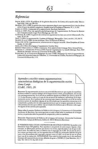 63
Referencias
BAJT1N, M.M. (1979). El problema de los géneros discursivos. En Estética de la creación verbal. Mexico:
Siglo XXI, 1982, pp.248-293.
BRASSART, D.G. (1988): La gestion des contre-arguments dans le texte argumentatifécrit chez les éléves
de 8 á 12 ans et les adultes compétents. European Jurnal of Psychology of Education, IV, 1, 51-69.
CAMPS, A. (1994). L'ensenyament de la composició escrita. Barcelona: Barcanova.
CARON, J. (1987). Pour une approche psycholinguistique de l'argumentation. En Pieraut-Le Bonniec
(ed.): Connaitre et le dire Liege: Pierre Mardaga, pp. 161-185.
CHAROLLES, M. (1986). La gestion des orientations argumentativos dans une activité rédationnelle. Pra-
tiquet, 49,87-99.
Dotz, J. (1993). La argumentación. Cuadernos de Pedagogía. Monográfico : Leer y escribir, 216,68-70.
DUCROT, O. eta!. (1980). Les mots du discours. París: Les Editions de Minuit.
GR1ZE, J.B. (1974). Argumentation, schematisation et logique naturelle. Revue Européenne de Sciences
Sociales, 32, 183-200.
GRIzE, J.B. (1982). De la logique l'argumentation. Ginebra: Droz.
KERBRAT-ORECCHIONI, C. (1980): L'enontiation. De la subjectivité dans le langage. Paris: Armand Colin.
PERELMAN, C. i OLBRECHTS-TYFECA (1958). Traité de targumentation. La nouvelle rhétorique. Paris: PUF
(Reedición: Bruselas: editions de l'Université de Bruxelles, 1988).
SCHNEUWLY, B. et Commission Pédagogie du texte (1988). Pédagogie du texto et argumentation.
Cahiers de la Section des Sciences de lÉducation, 52. Universidad de Ginebra, Facultad de Pedagogía y de
Ciencias de la Educación, 3-10.
Aprender a escribir textos argumentativos:
características dialógicas de la argumentación escrita
Anna Camps
CL&E, 1995, 26
Resumen: La argumentación escrita es una actividad discursiva en que se pone de manifiesto
de forma evidente el carácter dialógico de la lengua escrita a través, principalmente, del recurso
a la contraargumentación. En el artículo se presentan algunas actividades que chicos y chicas de
13-14 años llevaron a cabo ene! curso de una secuencia de enseñanza y aprendizaje de la argu-
mentación escrita. En el análisis de las conversaciones maestra-alumnos y en el de los textos
escritos se ponen de manifiesto algunas de las dificultades que los aprendices encuentran en la
comprensión y producción de textos argumentativos en que se integran opiniones de orienta-
ción contraria a la tesis que se define. Las actividades de enseñanza que se llevaron a cabo sugie-
ren algunos de los caminos para superarlas.
Datos sobre la autora: Profesora de Didáctica de la Lengua y la Literatura en la Universidad
Autónoma de Barcelona. Sus investigaciones actuales versan sobre la enseñanza de la lengua
escrita y en particular sobre los procesos de composición y sobre su enseñanza.
Dirección: Departamento de Didáctica de la Lengua y la Literatura. Universidad Autónoma
de Barcelona. Campus de Bellaterra. Edificio G. 08193 Bellaterra (Barcelona).
© PERMISOS PARA CITAR O REPRODUCIR EN OTRAS FUENTES: Se pueden citar
libremente hasta 500 palabras. Para reproducir una porción de texto mayor, figuras o ilus-
traciones, se deberá pedir permiso por escrito a la revista, especificando el uso al que se des-
tina el texto. En todos los casos, se deberá citar el copyright de CL&E . En el caso de artícu-
los o textos que hayan sido a su vez reproducidos en CL&E los interesados deberán dirigirse
tanto a los detentadores del copyright original como a CL&E, en el caso de que se quiera
hacer uso de la traducción. FOTOCOPIAS: Para todo lo relacionado con el uso mediante
fotocopia del material de esta revista, deberán dirigirse a: CEDRO, C/ José Marañón, 10, 3.0
lzda. Tel. 594 15 75. Fax 445 35 67
 