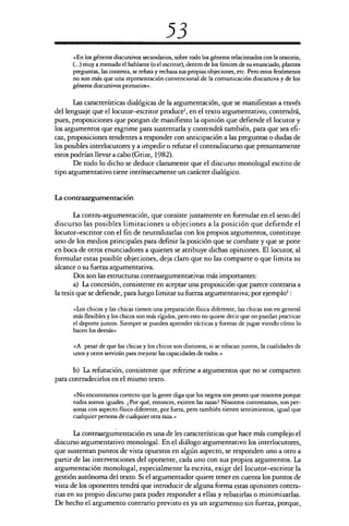 53
«En los géneros discursivos secundarios, sobre todo los géneros relacionados con la oratoria,
(...) muy a menudo el hablante (o el escritor), dentro de los límites de su enunciado, plantea
preguntas, las contesta, se refuta y rechaza sus propias objeciones, etc. Pero estos fenómenos
no son más que una representación convencional de la comunicación discursiva y de los
géneros discursivos primarios».
Las características dialógicas de la argumentación, que se manifiestan a través
del lenguaje que el locutor—escritor produce', en el texto argumentativo, contendrá,
pues, proposiciones que pongan de manifiesto la opinión que defiende el locutor y
los argumentos que esgrime para sustentarla y contendrá también, para que sea efi-
caz, proposiciones tendentes a responder con anticipación a las preguntas o dudas de
los posibles interlocutores y a impedir o refutar el contradiscurso que presuntamente
estos podrían llevar a cabo (Grize, 1982).
De todo lo dicho se deduce claramente que el discurso monologal escrito de
tipo argumentativo tiene intrínsecamente un carácter dialógico.
La contraargurnentación
La contra-argumentación, que consiste justamente en formular en el seno del
discurso las posibles limitaciones u objeciones a la posición que defiende el
locutor—escritor con el fin de neutralizarlas con los propios argumentos, constituye
uno de los medios principales para definir la posición que se combate y que se pone
en boca de otros enunciadores a quienes se atribuye dichas opiniones. El locutor, al
formular estas posible objeciones, deja claro que no las comparte o que limita su
alcance o su fuerza argumentativa.
Dos son las estructuras contraargumentativas más importantes:
a) La concesión, consistente en aceptar una proposición que parece contraria a
la tesis que se defiende, para luego limitar su fuerza argumentativa; por ejemplo':
«Los chicos y las chicas tienen una preparación física diferente, las chicas son en general
más flexibles y los chicos son más rígidos, pero esto no quiere decir que no puedan practicar
el deporte juntos. Siempre se pueden aprender tácticas y formas de jugar viendo cómo lo
hacen los demás»
«A pesar de que las chicas y los chicos son distintos, si se educan juntos, la cualidades de
unos y otros servirán para mejorar las capacidades de todos.»
b) La refutación, consistente que referirse a argumentos que no se comparten
para contradecirlos en el mismo texto.
«No encontramos correcto que la gente diga que los negros son peores que nosotros porque
todos somos iguales. ¿Por qué, entonces, existen las razas? Nosotros contestamos, son per-
sonas con aspecto físico diferente, por fuera, pero también tienen sentimientos, igual que
cualquier persona de cualquier otra raza.»
La contraargurnentación es una de les características que hace más complejo el
discurso argumentativo monologal. En el diálogo argumentativo los interlocutores,
que sustentan puntos de vista opuestos en algún aspecto, se responden uno a otro a
partir de las intervenciones del oponente, cada uno con sus propios argumentos. La
argumentación monologal, especialmente la escrita, exige del locutor—escritor la
gestión autónoma del texto. Si el argumentador quiere tener en cuenta los puntos de
vista de los oponentes tendrá que introducir de alguna forma estas opiniones contra-
rias en su propio discurso para poder responder a ellas y rebatirlas o minimizarlas.
De hecho el argumento contrario previsto es ya un argumento sin fuerza, porque,
 
