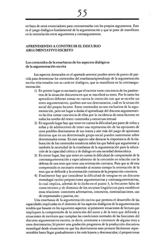 55
en boca de otros enunciadores para contrarestarlas con los propios argumentos. Este
es el juego dialógico fundamental de la argumentación y que se pone de manifiesto
en la interrelación entre argumentos y contaargumentos.
APRENDIENDO A CONSTRUIR EL DISCURSO
ARGUMENTATIVO ESCRITO
Los contenidos de la enseñanza de los aspectos dialógicos
de la argumentación escrita
Los aspectos destacados en el apartado anterior pueden servir de punto de par-
tida para determinar los contenidos del enseñanza/aprendizaje de la argumentación
escrita relacionados con su carácter dialógico, que se manifiesta en la contraargu-
mentación:
1) En primer lugar es necesario que el escritor tome conciencia de los paráme-
tros de la situación discursiva en que se inscribirá su texto. Por lo tanto los
aprendices deberan tomar en cuenta la intención con que se escribe un
texto argumentativo, quiénes son sus destinatarios, cuál es la situación
social del propio locutor. Estos contenidos no son exclusivos de la argu-
mentación, pero sin lugar a dudas el aprendizaje del discurso argumentati-
vo facilita tomar conciencia de ellos por la incidencia de estos factores en
todos los niveles del texto: contenidos y estructura textual.
2) En segundo lugar hay que tener en cuenta la dificultad por parte de niños y
niñas y de adolescentes de tener una representación de las opiniones de
unos posibles destinatarios de sus textos y aún más del juego de opiniones
distintas que en un determinado grupo social pueden sustentarse sobre
determinados temas. En este aspecto cabe destacar la importancia de la ela-
boración de los contenidos temáticos sobre los que habrá que argumentar y
también la necesidad de la enseñanza de la argumentación para la educa-
ción de la capacidad crítica y de diálogo en una sociedad democrática.
3) En tercer lugar, hay que tener en cuenta la dificultad de comprensión de la
contraargumentación y especialmente de la concesión en relación con la
defensa de una tesis que tiene una orientación contraria. Para que se dé esta
comprensión es necesario entender al mismo tiempo la orientación de la
tesis que se defiende y la orientación contraria de la proposición concesiva.
4) Finalmente hay que considerar la dificultad de integrar en un discurso
monologal escrito proposiciones argumentativas y contraargumentativas,
lo cual implica, además de lo dicho en el punto 3, la frecuente falta de
conocimiento y de dominio de los recursos lingüísticos para establecer
estas relaciones: conectores adversativos, concesivos, nominalizaciones, uso
de impersonales y pasivas, etc.
Una enseñanza de la argumentación escrita que permita el desarrollo de las
capacidades implicadas en el dominio de los aspectos dialógicos de la argumentación
tendría que basarse en los siguientes aspectos: a) promover situaciones de lectura que
impliquen la comprensión de la intención del autor y de la tesis que defiende y
situaciones de escritura que cumplan las condiciones normales de las funciones del
discurso argumentativo escrito, es decir, orientarse a convencer de alguna tesis a
unos destinatarios; b) prever una gradación progresiva de la producción discursiva
monologal desde situaciones en que los destinatarios sean primero fácilmente repre-
sentables hasta llegar gradualmente a los más lejanos y desconocidos; c) proporcionar
 
