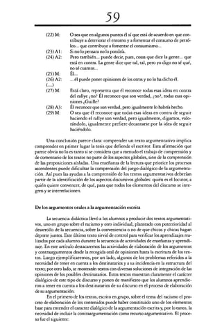 59
(22)M: O sea que en algunos puntos él sí que está de acuerdo en que con-
tribuye a deteriorar el entorno y a fomentar el consumo de petró-
leo... que contribuye a fomentar el consumismo...
(23)Al:	 Si no lo pensara no lo pondría.
(24)A2: Pero también... puede decir, pues, cosas que dice la gente... que
está en contra. La gente dice que tal, tal, pero yo digo no sé qué,
no sé cuantos...
(25)M:	 Él...
(26)A2:	 ... él puede poner opiniones de los otros y no lo ha dicho él.
(....)
(27)M: Está claro, representa que él reconoce todas esas ideas en contra
del rallye ¿no? Él reconoce que son verdad, ¿no?, todas esas opi-
niones ¿Guille?
(28)A3:	 Él reconoce que son verdad, pero igualmente lo habría hecho.
(29)M: O sea que él reconoce que todas esas ideas en contra de seguir
haciendo el rallye son verdad, pero igualmente, digamos, valo-
rándolo, igualmente prefiere decantarse por la idea de seguir
haciéndolo.
Una conclusión parece clara: comprender un texto argumentativo implica
comprender en primer lugar la tesis que defiende el escritor. Esta afirmación que
parece obvia no lo es tanto si se considera que a menudo el trabajo de comprensión y
de comentario de los textos no parte de los aspectos globales, sino de la comprensión
de las proposiciones aisladas. Una enseñanza de la lectura que priorice los procesos
ascendentes puede dificultar la comprensión del juego dialógico de la argumenta-
ción. Así pues las ayudas a la comprensión de los textos argumentativos deberían
partir de la identificación de los aspectos discursivos globales: quién es el locutor, a
quién quiere convencer, de qué, para que todos los elementos del discurso se inte-
gren y se interrelacionen.
De los argumentos orales a la argumentación escrita
La secuencia didáctica llevó a los alumnos a producir dos textos argumentati-
vos, uno en grupo sobre el racismo y otro individual, planteado con posterioridad al
desarrollo de la secuencia, sobre la conveniencia o no de que chicos y chicas hagan
deporte juntos. Este último texto sirvió de control para verificar los aprendizajes rea-
lizados por cada alumno durante la secuencia de actividades de enseñanza y aprendi-
zaje. En este artículo destacaremos las actividades de elaboración de los argumentos
y contraargumentos desde la recogida oral de opiniones hasta la escritura de los tex-
tos. Luego ejemplificaremos, por un lado, algunos de los problemas referidos a la
necesidad de tener en cuenta a los destinatarios y a su incidencia en la estructura del
texto; por otro lado, se mostrarán textos con diversas soluciones de integración de las
opiniones de los posibles destinatarios. Estos textos muestran claramente el carácter
dialógico de este tipo de discurso y ponen de manifiesto que los alumnos aprendie-
ron a tener en cuenta a los destinatarios de su discurso en el proceso de elaboración
de su argumentación.
En el primero de los textos, escrito en grupo, sobre el tema del racismo el pro-
ceso de elaboración de los contenidos puede haber constituido uno de los elementos
base para entender el caracter dialógico de la argumentación escrita y, por lo tanto, la
necesidad de incluir la contraargumentación como recurso argumentativo. El proce-
so fue el siguiente:
 