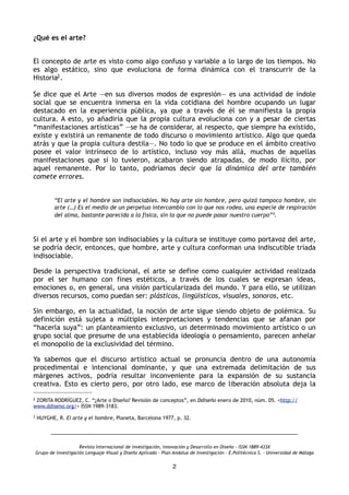 ¿Qué es el arte?
 
El concepto de arte es visto como algo confuso y variable a lo largo de los tiempos. No
es algo estático, sino que evoluciona de forma dinámica con el transcurrir de la
Historia2.
Se dice que el Arte —en sus diversos modos de expresión— es una actividad de índole
social que se encuentra inmersa en la vida cotidiana del hombre ocupando un lugar
destacado en la experiencia pública, ya que a través de él se manifiesta la propia
cultura. A esto, yo añadiría que la propia cultura evoluciona con y a pesar de ciertas
“manifestaciones artísticas” —se ha de considerar, al respecto, que siempre ha existido,
existe y existirá un remanente de todo discurso o movimiento artístico. Algo que queda
atrás y que la propia cultura destila—. No todo lo que se produce en el ámbito creativo
posee el valor intrínseco de lo artístico, incluso voy más allá, muchas de aquellas
manifestaciones que sí lo tuvieron, acabaron siendo atrapadas, de modo ilícito, por
aquel remanente. Por lo tanto, podríamos decir que la dinámica del arte también
comete errores.
“El arte y el hombre son indisociables. No hay arte sin hombre, pero quizá tampoco hombre, sin
arte (…) Es el medio de un perpetuo intercambio con lo que nos rodea, una especie de respiración
del alma, bastante parecida a la física, sin la que no puede pasar nuestro cuerpo”3.
Si el arte y el hombre son indisociables y la cultura se instituye como portavoz del arte,
se podría decir, entonces, que hombre, arte y cultura conforman una indiscutible tríada
indisociable.
Desde la perspectiva tradicional, el arte se define como cualquier actividad realizada
por el ser humano con fines estéticos, a través de los cuales se expresan ideas,
emociones o, en general, una visión particularizada del mundo. Y para ello, se utilizan
diversos recursos, como puedan ser: plásticos, lingüísticos, visuales, sonoros, etc.
Sin embargo, en la actualidad, la noción de arte sigue siendo objeto de polémica. Su
definición está sujeta a múltiples interpretaciones y tendencias que se afanan por
“hacerla suya”: un planteamiento exclusivo, un determinado movimiento artístico o un
grupo social que presume de una establecida ideología o pensamiento, parecen anhelar
el monopolio de la exclusividad del término.
Ya sabemos que el discurso artístico actual se pronuncia dentro de una autonomía
procedimental e intencional dominante, y que una extremada delimitación de sus
márgenes activos, podría resultar inconveniente para la expansión de su sustancia
creativa. Esto es cierto pero, por otro lado, ese marco de liberación absoluta deja la
Revista Internacional de investigación, innovación y Desarrollo en Diseño - ISSN 1889-433X
Grupo de investigación Lenguaje Visual y Diseño Aplicado - Plan Andaluz de Investigación - E.Politécnica S. - Universidad de Málaga
2
2 ZORITA RODRÍGUEZ, C. “¿Arte o Diseño? Revisión de conceptos”, en Ddiseño enero de 2010, núm. 05. <http://
www.ddiseno.org/> ISSN 1989-3183.
3 HUYGHE, R. El arte y el hombre, Planeta, Barcelona 1977, p. 32.
 
