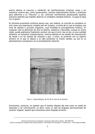 puerta abierta al concurso y validación de manifestaciones artísticas vanas y sin
sustancia creativa que, como consecuencia, resultan especialmente fáciles y atractivas
para adherirse a su “discurso” y, así, continuar eternamente perpetuando aquellas
prácticas estériles que impiden observar la verdadera realidad artística: ‘La paja no deja
ver el grano’.
En términos puramente artísticos parece que, aun todavía, se coincide en considerar el
arte como una experiencia creadora del ser humano, a través de la cual se produce una
serie de objetos o acciones singulares, cuya finalidad es principalmente estética. En
cualquier caso la definición de arte es abierta, subjetiva y discutible, aunque en cierto
modo, quizás podríamos finalmente concluir con que el arte, hoy en día, es una cualidad
dinámica, en constante transformación, inmersa además en los medios de comunicación
de masas o en los canales de consumo y que, a veces, se presenta con un aspecto
efímero en el que el objeto y la idea presentan la misma validez, ya sea en su
planteamiento conceptual o en su formalización material.
Figura 1. Sergio Rodríguez, Re, RE, RE en clave de Sol (boceto).
Convenimos, entonces, en suponer que el hombre dispone del arte como un medio de
expresión o de comunicación, es decir, como un tipo de lenguaje particularizado de
carácter singular; aquello que conocemos como lenguaje artístico.
Revista Internacional de investigación, innovación y Desarrollo en Diseño - ISSN 1889-433X
Grupo de investigación Lenguaje Visual y Diseño Aplicado - Plan Andaluz de Investigación - E.Politécnica S. - Universidad de Málaga
3
 