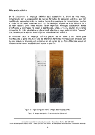 El lenguaje artístico
 
En la actualidad, el lenguaje artístico está supeditado o, dicho de otro modo,
influenciado por la propagación de nuevas fórmulas de actuación artística que han
modificado, sustancialmente, su modo y forma de expresión o de comunicación; medios
a través de los cuales se emiten todo tipo de mensajes. Algunos de ellos son directos o
de fácil lectura, pero otros muchos llevan implícitos mensajes subyacentes donde
significante y significado no llegan a coordinarse. Éstos, a veces, ocultan intenciones
complejas de tinte ideológico o educacional adscritos a unos determinados “valores”
que, no siempre se ajustan a una objetiva intencionalidad artística.
En cualquier caso, el lenguaje artístico precisa de un modo y una forma para
manifestarse y, para ello, hace uso de diferentes fórmulas de modulación artística con
las que regula su discurso. Así, entramos en el campo de las Artes Plásticas, donde el
diseño cuenta con un amplio espectro para su gestión.
Figura 2. Sergio Rodríguez, Blanco y negro (boceto).(Izquierda)
Figura 3. Sergio Rodríguez, El salto (boceto).(Derecha)
Revista Internacional de investigación, innovación y Desarrollo en Diseño - ISSN 1889-433X
Grupo de investigación Lenguaje Visual y Diseño Aplicado - Plan Andaluz de Investigación - E.Politécnica S. - Universidad de Málaga
4
 
