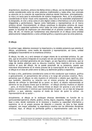 Arquitectura, escultura, pintura (las Bellas Artes) y dibujo, son las disciplinas que se han
venido considerando como las artes plásticas tradicionales y, todas ellas, han centrado
su atención en la creación de experiencias plásticas donde interviene, principalmente,
la vista y el tacto para la estimulación de nuestra imaginación. Pero, en la actualidad y
considerando el factor visual como exponente, esta lista se ha extendido ampliamente:
la fotografía, el cine y otras como el arte digital (video o informática) o el arte efímero
(happening y performance), figuran como habituales y representativas en el marco
artístico actual. Concretamente, el dibujo constituye la disciplina artística de mayor
flexibilidad y capacidad autónoma entre todas las artes plásticas citadas, además de
poseer la facultad de implicarse con efectividad en el proceso creativo de casi todas
ellas. De ahí, mi interés por fundamentar esta disertación en el dibujo como entidad
plásticamente independiente y como utilidad gráfica y expresiva para las artes plásticas.
 
El dibujo
 
En primer lugar, debemos reconocer la importancia y la notable presencia que ostenta el
dibujo, actualmente, como medio de expresión y representación, así como, unidad
pedagógica trascendente en la enseñanza artística.
El dibujo, ha sido, es y será siempre el origen mismo de la actividad artística. Es, por
ello, que se encuentra integrado en la propia raíz de casi todas las demás artes visuales.
Todo tipo de actividad generativa de una imagen, ya sea figurativa o abstracta, que se
valga de medios plásticos para su discurso creativo, lleva implícito en su recorrido
interno el aura del dibujo. No se puede prescindir de su presencia, puesto que
interviene directamente en el mismo proceso de la transcripción de la idea al soporte;
el dibujo es el nexo de unión entre la idea y su definición gráfica o expositiva.
En base a ello, podríamos considerarlo como el hilo conductor que traduce, gráfica
o gestualmente, el pensamiento del artista a lo largo del proceso creativo. Pero,
pensemos que el dibujo no sólo muestra el referente u objeto que significa, sino
que también, identifica su relación con el mismo proceso de representación,
además de reflejar la identidad de su autor; es decir, el objeto representado se
advierte en las propias líneas que lo definen —el dibujo (forma) muestra al objeto
— pero, al mismo tiempo, esas mismas líneas se dejan ver gracias a una serie de
trazos convencionales e icónicos que materializan el gesto —es un tipo de lenguaje
gráfico— y que, además, expresa el modo de hacer de quien lo utiliza —es
representativo de su autor—.
Actualmente, al dibujo se le atribuyen diversas identidades en función de su
particularidad operativa: diseño, gráfico, forma, figura, esquema, imagen, etc. pero, en
base a esto, donde realmente se le reconoce y muestra su capacidad informativa y
expresiva, es en el propio proceso de ideación o creación; es ésta la fase donde
comparte, con mayor asiduidad, la experiencia creativa con las diferentes disciplinas
artísticas. Aquí, el dibujo va perfilando gráfica y expresivamente cada una de las
Revista Internacional de investigación, innovación y Desarrollo en Diseño - ISSN 1889-433X
Grupo de investigación Lenguaje Visual y Diseño Aplicado - Plan Andaluz de Investigación - E.Politécnica S. - Universidad de Málaga
5
 