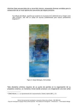 distintas fases secuenciales de su recorrido interno, ensayando diversas variables para la
consecución de un nivel óptimo de concreción del objeto artístico.
“Los dibujos del dibujo, aquellos que surgieron en el proceso de la definición de su imagen como
‘obra artística’, han sido un campo de recursos fundamentales para nuestro pensamiento
imaginario”4.
Figura 4. Sergio Rodríguez, Verticalidad.
Toda disciplina artística requiere de un punto de partida en la organización de su
propósito creativo; un momento inicial donde arrancar a la imaginación una leve señal
Revista Internacional de investigación, innovación y Desarrollo en Diseño - ISSN 1889-433X
Grupo de investigación Lenguaje Visual y Diseño Aplicado - Plan Andaluz de Investigación - E.Politécnica S. - Universidad de Málaga
6
4 GÓMEZ MOLINA, J. J. La representación de la representación, Cátedra, Madrid 2007, p. 53.
 