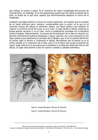 que indique el camino a seguir. Es el momento de mayor complejidad del proceso de
creación pero, sin embargo, es el más apasionante puesto que ahí radica la esencia de la
obra, la huella de lo que será; aquello que definitivamente adoptará la forma de lo
imaginado.
Cualquier actividad artística se inicia con trazos imprecisos, son tanteos que se suceden
de un modo arbitrario pero, siempre, comprensibles para su autor; es lo que en el
recorrido interno del dibujo se denomina esbozo, esa figura gráfica cuyo objetivo es
resolver el conflicto inicial de lo que se va a crear; el lugar donde el dibujo comienza su
propia gestión narrativa o, en su caso, inicia la colaboración acordada con la disciplina
artística elegida. Posteriormente, el proceso de formalización de la idea se resuelve con
diversas formulaciones gráficas (bosquejos, croquis, apuntes, etc.) que concluyen en esa
figura plástica que representa el concepto de lo ideado y que le da su sentido definitivo,
en primer lugar el boceto y, finalmente el dibujo. Recordemos que el boceto no es el
último estadio en la resolución de la idea, pero sí es la figura que ocupa la posición de
mayor rango icónico en la jerarquía que se establece a lo largo del desarrollo interno del
dibujo. Su lugar está próximo a éste en cuanto a calidad y cualidad axiomática.
Figura 5. Sergio Rodríguez, Retrato 01 (boceto).
Figura 6. Sergio Rodríguez, Retrato 02 (boceto).
Revista Internacional de investigación, innovación y Desarrollo en Diseño - ISSN 1889-433X
Grupo de investigación Lenguaje Visual y Diseño Aplicado - Plan Andaluz de Investigación - E.Politécnica S. - Universidad de Málaga
7
 