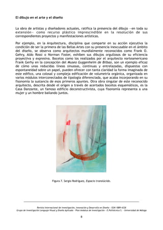El dibujo en el arte y el diseño
 
La obra de artistas y diseñadores actuales, ratifica la presencia del dibujo —en toda su
extensión— como recurso plástico imprescindible en la resolución de sus
correspondientes proyectos y manifestaciones artísticas.
Por ejemplo, en la Arquitectura, disciplina que comparte en su acción ejecutiva la
condición de ser la primera de las Bellas Artes con su presencia inexcusable en el ámbito
del diseño, se observa como arquitectos mundialmente reconocidos como Frank O.
Gehry, Aldo Rossi o Norman Foster, exhiben sus dibujos orgullosos de su eficiencia
proyectiva y expresiva. Bocetos como los realizados por el arquitecto norteamericano
Frank Gerhy en la concepción del Museo Guggenheim de Bilbao, son un ejemplo eficaz
de cómo unas reducidas líneas sinuosas, continuas y entrelazadas, dispuestas con
espontaneidad sobre un papel, pueden ofrecer con tanta claridad la forma imaginada de
este edifico, una colosal y compleja edificación de volumetría orgánica, organizada en
varios módulos interconectados de tipología diferenciada, que acaba incorporando en su
fisonomía la sustancia de esos primeros apuntes. Otra obra singular de este reconocido
arquitecto, descrita desde el origen a través de acertados bocetos esquemáticos, es la
Casa Danzante, un famoso edificio deconstructivista, cuya fisonomía representa a una
mujer y un hombre bailando juntos.
Figura 7. Sergio Rodríguez, Espacio translúcido.
Revista Internacional de investigación, innovación y Desarrollo en Diseño - ISSN 1889-433X
Grupo de investigación Lenguaje Visual y Diseño Aplicado - Plan Andaluz de Investigación - E.Politécnica S. - Universidad de Málaga
8
 