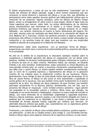 El diseño arquitectónico, a pesar de que ha sido ampliamente “colonizado” por el
mundo del software de dibujo aplicado, acoge a otros muchos arquitectos que aún
reconocen la fuerza dinámica y expresiva del dibujo y, es por ello, que defienden su
permanencia entre todos aquellos recursos gráficos que habitualmente utilizan para la
resolución de sus proyectos. Algunos ejemplos, como los dibujos de Alberto Campo
Baeza, toman su protagonismo en obras como la Casa Gaspar, donde el lápiz traza las
líneas sugestivas que marcan, sobre todo, las aristas delimitadoras de los distintos
planos arquitectónicos que intervienen en el diseño y, al mismo tiempo, esboza
grafismos sintéticos que simulan la figura humana —siempre presente en un medio
habitable— con carácter referencial en cuanto al factor dimensional del espacio. Por
otro lado, bocetos como los realizados por Mario Botta en la concepción del Museo de
Arte Moderno de S. Francisco, revelan con perfecta precisión el aspecto exterior que
presentaría este edificio a través de una serie de trazos y masas tonales efectuadas con
carboncillo o, los sencillos trazos de Josep Juvé que muestran con una simplicidad
notable la solución de la propuesta en la Masía de Can Massana.
Definitivamente, todos estos arquitectos —con su particular forma de dibujar—
proporcionan una visión clara y concisa de la potencialidad gráfica y expresiva del dibujo
en la actualidad.
No sólo en el ámbito de la arquitectura se descubren ejemplos notables sobre la
competencia y fiabilidad operativa del dibujo en cooperación con las demás artes
plásticas, también la escultura contemporánea posee múltiples referencias en cuanto a
la eficacia de éste en su labor creativa. Podríamos hablar, por ejemplo, de Eduardo
Chillida o de Julio González. Evidentemente, todos conocemos la virtud dibujística de
estos grandes artistas pero, en cuanto a escultores ciertamente contemporáneos, creo
que debo citar a Jaume Plensa, un artista español también mundialmente reconocido,
que se nutre de la cualidad expresiva y representativa del dibujo en la gestación
creativa de sus trabajos (para la elaboración creativa de sus esculturas, Plensa,
generalmente, lleva consigo un bloc de notas donde realiza todo tipo de bocetos). En la
obra de Jaume Plensa, el dibujo no sólo actúa en tono subordinado o supeditado al
auxilio gráfico de la escultura, sino que también forma parte fundamental en el elenco
expositivo de su obra. Sus dibujos son obras singulares, de gran formato, que también
participan activamente en su discurso plástico, demostrando, una vez más, que la
presencia del dibujo en mayúscula —como entidad artística autónoma— sigue patente
con propiedad en la actualidad cultural y artística. Obras como, por ejemplo, las
integradas en sus series Anonims o Shakespeare, muestran un nuevo modo de concebir el
dibujo, una nueva dimensión de su flexibilidad, originalidad y capacidad sorpresiva.
Rostros y figuras anónimas, aparecen sujetas a una interrelación obligada con textos y
palabras que los condiciona en su identidad, o con líneas y manchas que visten su
humanidad de heridas dejando huellas sugeridas por sombras que chorrean. Un
admirable discurso artístico que puede, aún, sorprendernos con un espectáculo gráfico
inesperado y novedoso a través del dibujo.
Finalmente, y en relación al dibujo como entidad plástica autónoma, quisiera exponer —
con admiración— la obra de un notable artista y gran amigo: E. Luis Fernández Garrido,
donde el dibujo figura como especial referente de su repertorio artístico, lo cual vuelve
Revista Internacional de investigación, innovación y Desarrollo en Diseño - ISSN 1889-433X
Grupo de investigación Lenguaje Visual y Diseño Aplicado - Plan Andaluz de Investigación - E.Politécnica S. - Universidad de Málaga
9
 