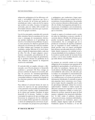 13739 - Bordon 60-4 (FF).qxd 6/2/09 08:43 Página 98 
adaptación pedagógicas de las diferentes cul-turas 
y necesidades educativas que lleva a 
cabo la escuela, de tal forma que pueda ser 
asimilada por todos y cada uno de los sujetos 
que acuden a sus aulas. Así pues, la respuesta 
curricular, para ser válida, debe atender a la 
diversidad cultural y educativa que se presen-tan 
en los grupos escolares. 
Uno de los principales cometidos del currículo 
debe orientarse hacia la enseñanza de los pro-cesos 
y estrategias de razonamiento efectivo, 
que puedan emplearse en el aprendizaje ins-tructivo 
y la resolución de problemas. Es preci-so 
tener presentes los objetivos generales de la 
educación, de tal forma que todos los estudian-tes 
deben trabajar para conseguir los mismos 
resultados, aunque diferirán en el nivel alcan-zado 
y el grado de importancia dado a cada uno 
de ellos. Por ello, el sujeto adquiere conoci-mientos 
conceptuales, procedimientos de tra-bajo 
eficaz y estructura lógica de pensamiento, 
que le permiten afrontar los problemas de la 
vida ordinaria para mejorar la integración 
social en la comunidad. 
El currículo debe ser amplio, relevante y dife-renciado, 
con el fin de promover el desarrollo 
académico y personal. Ello lleva consigo un 
proceso continuo de mejora en la escuela, ade-más 
los procesos de enseñanza-aprendizaje 
deben ser interactivos; asimismo, se busca una 
comunidad solidaria y enriquecedora basada en 
las relaciones positivas entre los miembros de 
la escuela. 
Para elaborar el currículo hemos de tener en 
cuenta los aspectos de tipo epistemológico 
y ético presentes en la sociedad, de tal forma que 
se seleccionen aquellos rasgos fundamentales 
de la cultura que puedan contribuir al mejor 
desarrollo de la persona. También se deben 
contemplar los aspectos de tipo sociológico que 
favorezcan la integración de los individuos 
en la sociedad. Deben aprender los contenidos 
y valores de utilidad para la convivencia. Es pre-ciso 
contemplar las perspectivas psicológicas 
y pedagógicas, que conducirán a lograr aque-llos 
objetivos educativos que incidan en los co-nocimientos, 
los procedimientos y las actitudes 
en los contextos educativos diferenciados; todo 
ello sin olvidar al protagonista principal de es-tos 
procesos, el estudiante y sus circunstancias, 
relacionadas con la edad y el nivel educativo en 
que se encuentra. 
Cuando se aspira a la inclusión social y escolar 
de todos los individuos es preciso concebir el 
currículo abierto y flexible, de tal forma que se 
puedan incorporar aquellos aspectos que lo 
contextualicen. Así, se conseguirá que no se 
produzcan exclusiones de aquellos estudiantes 
que no responden al canon establecido y se 
puede percibir como un espacio privilegiado 
para alcanzar una adecuada atención a la diver-sidad, 
dando respuesta a la realidad social y 
a las peculiaridades de los estudiantes. Es decir, 
la escuela no puede atender de la misma forma 
a todos y con un único modelo educativo, sino 
que debe abrirse a la diversidad. 
Se propone un currículo común en la etapa 
obligatoria de la enseñanza como garantía de la 
igualdad de oportunidades, al cual deben acce-der 
todos los estudiantes. Apostar por el cu-rrículo 
abierto y flexible persigue una adecuación 
a la realidad de cada centro y de cada aula, que 
se traduce en contemplar la contextualización 
y la adaptación del currículo. Así se produ-cen 
modificaciones en la forma de presentar la 
información (dividiendo el contenido en partes 
más pequeñas, hacer conexiones con el mate-rial 
ya usado, hacerlo compatible con el estilo 
de aprendizaje individual, utilizar los recursos 
audiovisuales). También se deben aceptar las 
diferentes maneras de responder en sus tareas 
cotidianas (respuestas verbales si existen pro-blemas 
de escritura, material de apoyo de fácil 
manejo y adaptado a las situaciones individua-les). 
Se debe cuidar el ambiente educativo 
(colocación de mesas, enseñanza individualiza-da, 
agrupaciones de estudiantes, apoyo a las 
familias, adaptar algunas reglas de actividad). 
Finalmente ajustar los horarios y el uso del 
José Luis García Llamas 
98 • Bordón 60 (4), 2008, 89-105 
 