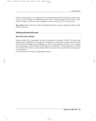 Aulas inclusivas 
The role teachers play is very important in the school framework and its training in inclusive edu-cation, 
we can not forget the complementary role of the community liaison in the inclusive class-rooms. 
Finally we offer some future proposals, to take into account 21st century school. 
Key words: Inclusion, Diversity, Culture, Intercultural education, Inclusive education, Inclusive school, 
Inclusive classroom. 
Perfil profesional del autor 
José Luis García Llamas 
Profesor titular de la Universidad Nacional de Educación a Distancia (UNED). Es director del 
Departamento de Métodos de Investigación y Diagnóstico en Educación I. Imparte docencia en las 
licenciaturas de Pedagogía y Psicopedagogía, así como en dos programas de tercer ciclo, en asigna-turas 
relacionadas con los Métodos de Investigación en Educación. Sus investigaciones se centran 
en el estudio de los valores y la diversidad cultural, así como en las competencias en Lengua en la 
escuela primaria. 
Correo electrónico de contacto: jlgarcia@edu.uned.es 
Bordón 60 (4), 2008, 89-105 • 105 
13739 - Bordon 60-4 (FF).qxd 6/2/09 08:43 Página 105 
