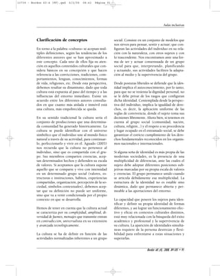 Clarificación de conceptos 
En torno a la palabra «cultura» se aceptan múl-tiples 
definiciones, según las tendencias de los 
diferentes autores que se han aproximado a 
este concepto. Cada uno de ellos fija su aten-ción 
en aquellos contenidos culturales que con-sidera 
básicos en su concepción y que hacen 
referencia a las convicciones, tradiciones, com-portamientos, 
lenguas, conocimientos, formas 
de vida, religiones, etc. Desde esta perspectiva, 
debemos resaltar su dinamismo, dado que toda 
cultura está expuesta al paso del tiempo y a las 
influencias del entorno inmediato. Existe un 
acuerdo entre los diferentes autores consulta-dos 
en que cuanto más aislada e inmóvil está 
una cultura, más empobrecida se queda. 
En su sentido tradicional la cultura sería el 
conjunto de producciones que una determina-da 
comunidad ha generado históricamente. La 
cultura se puede identificar con el universo 
simbólico que el individuo une al mundo físico 
natural a través de su actividad, para continuar-lo, 
perfeccionarlo y vivir en él. Aguado (2003) 
nos recuerda que la cultura no pertenece al 
individuo, sino que es compartida con el gru-po. 
Sus miembros comparten creencias, acep-tan 
determinados hechos y defienden su escala 
de valores. Si aceptamos que la cultura supone 
aquello que se comparte y vive con intensidad 
en un determinado grupo social (valores, es-tructuras 
e instituciones, hábitos, experiencias 
compartidas, organización, percepción de la so-ciedad, 
símbolos contextuales), debemos acep-tar 
que su definición no puede ser uniforme, 
sino que va a venir condicionada por el propio 
contexto en que se desarrolla. 
Hemos de tener en cuenta que la cultura actual 
se caracteriza por su complejidad, amplitud, di-versidad 
de fuentes, mensajes que transmite entran 
en contradicción, universalista en su extensión 
y avanzada tecnológicamente. 
La cultura se ha de definir en función de las 
actividades normalizadas inherentes a un grupo 
social. Consiste en un conjunto de modelos que 
nos sirven para pensar, sentir y actuar; que con-figuran 
las actividades del individuo en su rela-ción 
con la naturaleza, con otros sujetos y con 
lo trascendente. Nos encontramos ante una for-ma 
de ser y actuar consensuada de un grupo 
social para que, interpretando, planificando 
y actuando, sus actividades faciliten la adapta-ción 
al medio y la supervivencia del grupo. 
Desde posturas liberales se defiende que la iden-tidad 
implica el autoconocimiento, por lo tanto, 
para que no se resienta la dignidad personal, no 
se le debe privar de los rasgos que configuran 
dicha identidad. Contemplada desde la perspec-tiva 
del individuo, implica la igualdad de dere-chos, 
es decir, la aplicación uniforme de las 
reglas de convivencia, donde el sujeto toma sus 
decisiones libremente. Ahora bien, si tenemos en 
cuenta al grupo social (comunidad, nación, 
cultura, religión...) y el respeto a su procedencia 
y lugar ocupado en el entramado social, se debe 
garantizar el estricto cumplimiento de los dere-chos 
fundamentales reconocidos en los organis-mos 
nacionales e internacionales. 
Si alguna seña de identidad es más propia de las 
modernas sociedades, es la presencia de una 
multiplicidad de diferencias, ante las cuales el 
sujeto debe adoptar diferentes posiciones sub-jetivas 
marcadas por su propia escala de valores 
y creencias. El grupo permanece unido cuando 
se articula debidamente esa multiplicidad. La 
estructura de la identidad no es estable sino 
dinámica, dado que permanece abierta y per-meable 
a las aportaciones del entorno. 
La capacidad que poseen los sujetos para iden-tificar 
y definir su propia identidad de formas 
diferentes, y así lograr un funcionamiento efec-tivo 
y eficaz en contextos culturales distintos, 
está muy relacionada con la búsqueda del éxito 
académico y profesional y la supervivencia de 
su cultura. La aparición de identidades simultá-neas 
requiere de la persona destrezas y flexi-bilidad 
para enfrentarse a estas situaciones y 
superarlas. 
Aulas inclusivas 
Bordón 60 (4), 2008, 89-105 • 91 
13739 - Bordon 60-4 (FF).qxd 6/2/09 08:43 Página 91 
 