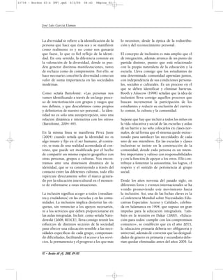 13739 - Bordon 60-4 (FF).qxd 6/2/09 08:43 Página 92 
La diversidad se refiere a la identificación de la 
persona que hace que ésta sea y se manifieste 
como realmente es y no como nos gustaría 
que fuese, lo que es fiel reflejo de la identi-dad. 
En este sentido, la diferencia consiste en 
la valoración de la diversidad, donde se pue-den 
generar distintas manifestaciones, tanto 
de rechazo como de comprensión. Por ello, se 
hace necesario concebir la diversidad como un 
valor de suma importancia en las sociedades 
modernas. 
Como señala Bartolomé: «Las personas nos 
vamos identificando a través de un largo proce-so 
de interiorización con grupos y rasgos que 
nos definen, y que descubrimos como propios 
y definitorios de nuestro ser personal... la iden-tidad 
no es sólo una autopercepción, sino una 
relación dinámica e interactiva con los otros» 
(Bartolomé, 2004: 69). 
En la misma línea se manifiesta Pérez Juste 
(2004) cuando señala que la identidad no es 
algo innato y fijo en el ser humano, al contra-rio, 
se trata de una realidad acomodada al con-texto, 
que puede ser modificada por el hecho 
de compartir un mismo espacio geográfico con 
otras personas, grupos o culturas. Nos encon-tramos 
ante una dimensión dinámica de la 
identidad, que se va construyendo a través del 
contacto entre las diferentes culturas, todo ello 
repercute directamente sobre el marco genera-do 
por la educación intercultural en el momen-to 
de enfrentarse a estas situaciones. 
La inclusión significa acoger a todos (estudian-tes 
y ciudadanos) en las escuelas y en las comu-nidades. 
La inclusión implica desterrar las eti-quetas, 
sin renunciar a los apoyos necesarios, 
ni a los servicios que deben proporcionarse en 
las aulas integradas. Incluir, como señala Naro-dowski 
(2008, REICE), lleva consigo reunir los 
esfuerzos de distintos sectores de la sociedad 
para ofrecer una educación sensible a las nece-sidades 
específicas de cada grupo, compensan-do 
dificultades, facilitando el acceso a los servi-cios, 
la permanencia y el progreso a los que más 
lo necesiten, desde la óptica de la redistribu-ción 
y del reconocimiento personal. 
El concepto de inclusión es más amplio que el 
de integración, además arranca de un punto de 
partida distinto, puesto que está relacionado 
con la propia naturaleza de la educación y la 
escuela. Lleva consigo que los estudiantes de 
una determinada comunidad aprendan juntos, 
con independencia de sus condiciones persona-les, 
sociales o culturales. Es un proceso en el 
que se deben identificar y eliminar barreras. 
Booth y Ainscow (1998) señalan que la idea de 
inclusión lleva consigo aquellos procesos que 
buscan incrementar la participación de los 
estudiantes y reducir su exclusión del currícu-lo 
común, la cultura y la comunidad. 
Supone que hay que incluir a todos los niños en 
la vida educativa y social de las escuelas y aulas 
de su barrio y no sólo colocarlos en clases nor-males, 
de tal forma que el sistema quede estruc-turado 
para satisfacer las necesidades de cada 
uno de sus miembros. En las escuelas y clases 
inclusivas se insiste en la construcción de la 
comunidad, donde cada persona es un miem-bro 
importante y valioso con responsabilidades 
y con la función de apoyar a los otros. Ello con-tribuye 
a fomentar la autoestima, los logros, el 
respeto y el sentido de pertenencia al grupo 
social. 
Desde los años noventa del pasado siglo, en 
diferentes foros y eventos internacionales se ha 
venido promoviendo este movimiento hacia 
la inclusión. Así, una de las fechas claves es la 
«Conferencia Mundial sobre Necesidades Edu-cativas 
Especiales: Acceso y Calidad», celebra-da 
en Salamanca en 1994, que supuso un gran 
impulso para la educación integradora. Tam-bién 
en la reunión en Dakar (2000), «Educa-ción 
para todos: cumplir con los compromisos 
comunes», se estableció que en el año 2015, 
la educación primaria debería ser obligatoria y 
universal, además de convenir que las desigual-dades 
de género en primaria y secundaria debe-rían 
quedar eliminadas antes del años 2005. La 
José Luis García Llamas 
92 • Bordón 60 (4), 2008, 89-105 
 