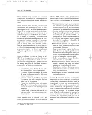 13739 - Bordon 60-4 (FF).qxd 6/2/09 08:43 Página 94 
brotes de racismo y adquirir una adecuada 
competencia intercultural en todas las personas 
que conviven en un mismo espacio físico y cul-tural. 
Desde nuestro punto de vista, la educación 
intercultural debe desarrollar en todos los indi-viduos 
un respeto a las diferencias culturales, 
lo que lleva consigo un sentimiento de igual-dad, 
que se manifiesta en los centros y en la 
comunidad, y que se va a traducir en la toleran-cia, 
el respeto, la valoración y el cultivo de las 
diferencias culturales, de tal forma que se com-prendan 
sus legítimas costumbres y creencias, 
se produzca una adaptación de las metodolo-gías 
de trabajo a los conocimientos y expe-riencias 
culturales previas, se incluyan en el cu-rrículo 
referencias culturales específicas de los 
grupos minoritarios y se alcance un clima de 
diálogo y negociación en la comunidad educa-tiva. 
Como señalamos en García Llamas et al. 
(2004), la descripción de aquellos elementos 
que deben ser contemplados, desde una pers-pectiva 
didáctica y pedagógica, para desarrollar 
un trabajo adecuado en educación inclusiva, 
comprenden las siguientes dimensiones: 
• Conocimiento por el docente de esta reali-dad 
socioeducativa, plural y emergente. 
• Definición clara y concisa sobre las formas 
de actuar en las aulas y en los diferentes 
centros educativos. 
• Conocer a fondo las prioridades, requisitos 
y exigencias que lleva consigo la práctica 
diaria con los estudiantes. 
• Formación, sensibilización e información 
del profesor sobre aquellas características 
básicas relacionadas con la configuración 
del grupo. 
• Utilización de estrategias didácticas de tra-bajo 
adecuadas y oportunas en cada situa-ción 
concreta. 
Según señalan Booth y Ainscow (2002), así 
como diversas aportaciones de otros autores 
(Moriña, 2004; Echeita, 2006), podemos rese-ñar 
que las notas más comunes y representati-vas 
de la educación inclusiva son las siguientes: 
• Implica una serie de procesos que permi-ten 
aumentar la participación de los estu-diantes 
y la reducción de la exclusión en la 
cultura, los currículos y las comunidades. 
• Implica, también, reestructurar la cultura, 
las políticas y las prácticas de los centros 
escolares para que puedan atender a la 
diversidad del alumnado de su localidad. 
• Se refiere al aprendizaje y la participación 
de todos los estudiantes vulnerables de 
ser sujetos de exclusión. 
• La inclusión se refiere a la mejora de las 
escuelas tanto para el personal docente 
como para el alumnado. 
• La preocupación por superar las barreras 
para el acceso y la participación de un 
estudiante en particular puede servir para 
revelar las limitaciones más generales del 
centro en la atención a la diversidad. 
• Todos los estudiantes tienen derecho a 
una educación en su localidad. 
• La diversidad no se percibe como un pro-blema 
a resolver, sino como una riqueza 
para apoyar el aprendizaje de todos. 
• La inclusión se refiere al refuerzo mutuo 
de las relaciones entre los centros escola-res 
y sus comunidades. 
• La educación inclusiva es un aspecto de la 
sociedad inclusiva. 
En suma, la educación inclusiva se caracteriza 
por trabajar en clases que acogen la diversidad, 
estableciendo comunidades escolares donde se 
ponga énfasis en crear una positiva atmósfera 
social. Necesita disponer de un currículo más 
amplio (multinivel) con aprendizajes coopera-tivos. 
La enseñanza y el aprendizaje serán inte-ractivos, 
con atención a la formación perma-nente 
del profesorado para que se adapte a las 
nuevas situaciones educativas. Todo ello sin 
olvidarnos del importante papel que han de 
desarrollar los padres en la educación de sus 
hijos. 
José Luis García Llamas 
94 • Bordón 60 (4), 2008, 89-105 
 