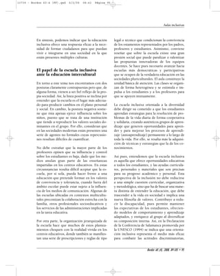 En síntesis, podemos indicar que la educación 
inclusiva ofrece una respuesta eficaz a la nece-sidad 
de formar ciudadanos para que puedan 
vivir e integrarse en una sociedad en la que 
están presentes múltiples culturas. 
El papel de la escuela inclusiva 
ante la educación intercultural 
En torno a este tema nos encontramos con dos 
posturas claramente contrapuestas pero que, de 
alguna forma, vienen a ser fiel reflejo de la pro-pia 
sociedad. Así, la línea positiva se inclina por 
entender que la escuela es el lugar más adecua-do 
para producir cambios en el plano personal 
y social. En cambio, la postura negativa sostie-ne 
que ésta apenas ejerce influencia sobre los 
niños, puesto que se trata de una institución 
que tiende a reproducir los valores sociales do-minantes 
en el grupo. Por ello, consideran que 
en las sociedades modernas están presentes una 
serie de agentes no formales cuyas repercusio-nes 
resultan difíciles de cuantificar. 
No debe extrañar que la mayor parte de los 
profesores opinen que su influencia y control 
sobre los estudiantes es baja, dado que los me-dios 
anulan gran parte de las enseñanzas 
impartidas en los centros educativos. En estas 
circunstancias resulta difícil aceptar que la es-cuela, 
por sí sola, pueda hacer frente a una 
educación que pretende formar en los valores 
de convivencia y tolerancia, cuando fuera del 
ámbito escolar puede estar sujeto a la influen-cia 
de los medios de comunicación. Algunas de 
las escuelas ubicadas en contextos multicultu-rales 
preconizan la colaboración estrecha con la 
familia, otros profesionales socioeducativos y 
los servicios de las administraciones implicadas 
en la tarea educativa. 
Por otra parte, la organización jerarquizada de 
la escuela hace que muchos de estos plantea-mientos 
choquen con la realidad vivida en los 
centros educativos, donde también se manifies-tan 
una serie de prescripciones y reglas de tipo 
Aulas inclusivas 
legal o técnico que condicionan la convivencia 
de los estamentos representados por los padres, 
profesores y estudiantes. Asimismo, conviene 
reseñar que sobre la escuela existe una gran 
presión social que puede paralizar o ralentizar 
las propuestas innovadoras de los equipos 
docentes. Se hace pues necesario avanzar hacia 
escuelas más democráticas y participativas 
que se ocupen de la verdadera educación en las 
sociedades pluriculturales. El aula constituye la 
unidad básica de atención. Las clases se organi-zan 
de forma heterogénea y se estimula e im-pulsa 
a los estudiantes y a los profesores para 
que se apoyen mutuamente. 
La escuela inclusiva orientada a la diversidad 
debe dirigir su cometido a que los estudiantes 
aprendan estrategias para la resolución de pro-blemas 
de la vida diaria de forma cooperativa 
y solidaria, creando auténticos grupos de apren-dizaje 
que generen oportunidades para apren-der 
y para mejorar los procesos de aprendi-zaje 
(autoaprendizaje) permanente a lo largo de 
toda la vida. Por ello, se resalta más la adquisi-ción 
de técnicas y estrategias que la de los co-nocimientos. 
Así pues, entendemos que la escuela inclusiva 
es aquella que ofrece oportunidades educativas 
a todos los estudiantes, y las ayudas curricula-res, 
personales y materiales que son precisas 
para su progreso académico y personal. Esta 
perspectiva de la inclusión no debe reducirse 
a una simple cuestión curricular, organizativa 
y metodológica, sino que ha de buscar una mane-ra 
distinta de entender la educación, que debe 
trascender a la vida en sociedad e implica una 
nueva filosofía de valores. Contribuye a redu-cir 
la discapacidad, pues permite mantener 
las expectativas de los estudiantes, ofrecien-do 
modelos de comportamiento y aprendizaje 
adaptados, y enriquece al grupo al diversificar 
su composición interna. Así, en la Declaración 
de la Conferencia de Salamanca promovida por 
la UNESCO (1994) se indica que una orienta-ción 
inclusiva representa el medio más eficaz 
para combatir las actitudes discriminatorias, 
Bordón 60 (4), 2008, 89-105 • 95 
13739 - Bordon 60-4 (FF).qxd 6/2/09 08:43 Página 95 
 