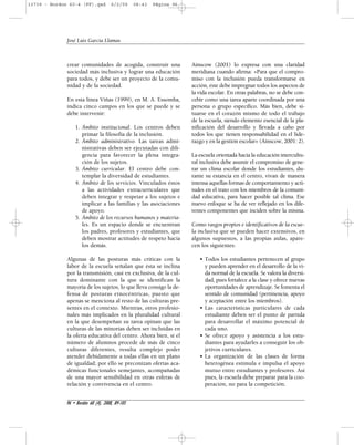 13739 - Bordon 60-4 (FF).qxd 6/2/09 08:43 Página 96 
crear comunidades de acogida, construir una 
sociedad más inclusiva y lograr una educación 
para todos, y debe ser un proyecto de la comu-nidad 
y de la sociedad. 
En esta línea Viñas (1999), en M. A. Essomba, 
indica cinco campos en los que se puede y se 
debe intervenir: 
1. Ámbito institucional. Los centros deben 
primar la filosofía de la inclusión. 
2. Ámbito administrativo. Las tareas admi-nistrativas 
deben ser ejecutadas con dili-gencia 
para favorecer la plena integra-ción 
de los sujetos. 
3. Ámbito curricular. El centro debe con-templar 
la diversidad de estudiantes. 
4. Ámbito de los servicios. Vinculados éstos 
a las actividades extracurriculares que 
deben integrar y respetar a los sujetos e 
implicar a las familias y las asociaciones 
de apoyo. 
5. Ámbito de los recursos humanos y materia-les. 
Es un espacio donde se encuentran 
los padres, profesores y estudiantes, que 
deben mostrar actitudes de respeto hacia 
los demás. 
Algunas de las posturas más críticas con la 
labor de la escuela señalan que ésta se inclina 
por la transmisión, casi en exclusiva, de la cul-tura 
dominante con la que se identifican la 
mayoría de los sujetos, lo que lleva consigo la de-fensa 
de posturas etnocéntricas, puesto que 
apenas se menciona al resto de las culturas pre-sentes 
en el contexto. Mientras, otros profesio-nales 
más implicados en la pluralidad cultural 
en la que desempeñan su tarea opinan que las 
culturas de las minorías deben ser incluidas en 
la oferta educativa del centro. Ahora bien, si el 
número de alumnos procede de más de cinco 
culturas diferentes, resulta complejo poder 
atender debidamente a todas ellas en un plano 
de igualdad; por ello se preconizan ofertas aca-démicas 
funcionales semejantes, acompañadas 
de una mayor sensibilidad en otras esferas de 
relación y convivencia en el centro. 
Ainscow (2001) lo expresa con una claridad 
meridiana cuando afirma: «Para que el compro-miso 
con la inclusión pueda transformarse en 
acción, éste debe impregnar todos los aspectos de 
la vida escolar. En otras palabras, no se debe con-cebir 
como una tarea aparte coordinada por una 
persona o grupo específico. Más bien, debe si-tuarse 
en el corazón mismo de todo el trabajo 
de la escuela, siendo elemento esencial de la pla-nificación 
del desarrollo y llevada a cabo por 
todos los que tienen responsabilidad en el lide-razgo 
y en la gestión escolar» (Ainscow, 2001: 2). 
La escuela orientada hacia la educación intercultu-ral 
inclusiva debe asumir el compromiso de gene-rar 
un clima escolar donde los estudiantes, du-rante 
su estancia en el centro, vivan de manera 
intensa aquellas formas de comportamiento y acti-tudes 
en el trato con los miembros de la comuni-dad 
educativa, para hacer posible tal clima. Ese 
nuevo enfoque se ha de ver reflejado en los dife-rentes 
componentes que inciden sobre la misma. 
Como rasgos propios e identificativos de la escue-la 
inclusiva que se pueden hacer extensivos, en 
algunos supuestos, a las propias aulas, apare-cen 
los siguientes: 
• Todos los estudiantes pertenecen al grupo 
y pueden aprender en el desarrollo de la vi-da 
normal de la escuela. Se valora la diversi-dad, 
pues fortalece a la clase y ofrece nuevas 
oportunidades de aprendizaje. Se fomenta el 
sentido de comunidad (pertinencia, apoyo 
y aceptación entre los miembros). 
• Las características particulares de cada 
estudiante deben ser el punto de partida 
para desarrollar el máximo potencial de 
cada uno. 
• Se ofrece apoyo y asistencia a los estu-diantes 
para ayudarles a conseguir los ob-jetivos 
curriculares. 
• La organización de las clases de forma 
heterogénea estimula e impulsa el apoyo 
mutuo entre estudiantes y profesores. Así 
pues, la escuela debe preparar para la coo-peración, 
no para la competición. 
José Luis García Llamas 
96 • Bordón 60 (4), 2008, 89-105 
 