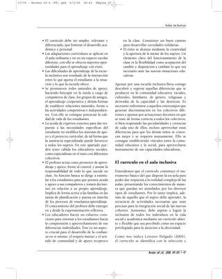 Aulas inclusivas 
en la clase. Constituye un buen camino 
para desarrollar sociedades solidarias. 
• El éxito se alcanza mediante la creatividad 
y la apertura de la mente de los sujetos. Un 
elemento clave del funcionamiento de la 
clase es la flexibilidad como aceptación del 
cambio y disposición a cambiar lo que sea 
necesario ante las nuevas situaciones edu-cativas. 
Apostar por una escuela inclusiva lleva consigo 
descubrir y superar aquellas diferencias que se 
producen en la comunidad educativa: raciales, 
culturales, familiares, de género, religiosas y 
derivadas de la capacidad y las destrezas. Es 
necesario enfrentarse a aquellos estereotipos que 
generan discriminación en los colectivos dife-rentes 
y apostar por actuaciones docentes en que 
se trate de forma correcta a todos los colectivos, 
si bien respetando las peculiaridades y creencias 
de cada uno de ellos, incluso aprovechar estas 
diferencias para que los demás niños se conoz-can 
mejor y se respeten mutuamente. Ello se 
consigue estableciendo vínculos entre la comu-nidad 
educativa y la social, para aprovecharse 
mutuamente de sus capacidades educadoras. 
El currículo en el aula inclusiva 
Entendemos que el currículo constituye el ins-trumento 
básico del que dispone la escuela para 
poder dar respuesta a la realidad compleja de las 
aulas, presentando los conocimientos de mane-ra 
que puedan ser asimilados por los diversos 
tipos de estudiantes. Por lo tanto implica, ade-más 
de aquello que el sujeto debe aprender, la 
secuencia de actividades necesarias que sean 
precisas para la integración social de las nuevas 
cohortes. Asimismo, debe aspirar a lograr la 
inclusión de todos los individuos en la vida 
social y académica mediante un currículo abier-to 
y flexible que sea percibido como un espacio 
privilegiado para la atención a la diversidad. 
Como nos indica Lorenzo Delgado (2004), 
el currículo se identifica con la selección y 
Bordón 60 (4), 2008, 89-105 • 97 
13739 - Bordon 60-4 (FF).qxd 6/2/09 08:43 Página 97 
• El currículo debe ser amplio, relevante y 
diferenciado, que fomente el desarrollo aca-démico 
y personal. 
• Las adaptaciones curriculares se aplican en 
el aula ordinaria y no en un espacio escolar 
diferente, con ello se ofrecen mayores opor-tunidades 
para el aprendizaje con éxito. 
• Las dificultades de aprendizaje de la escue-la 
inclusiva son resultado de la interacción 
entre lo que aporta el estudiante a la situa-ción 
y lo que la escuela ofrece. 
• Se promueven redes naturales de apoyo, 
haciendo hincapié en la tutela a cargo de 
compañeros de clase, los grupos de amigos, 
el aprendizaje cooperativo y demás formas 
de establecer relaciones naturales, frente a 
las actividades competitivas e independien-tes. 
Con ello se consigue potenciar la cali-dad 
de vida de los estudiantes. 
• La ayuda de expertos externos para dar res-puesta 
a las necesidades específicas del 
estudiante no modifica los sistemas de apo-yo 
y el proyecto curricular, de tal forma que 
la asistencia especializada puede favorecer 
a todos los sujetos. En este apartado pue-den 
tener cabida los educadores sociales, 
como especialistas en el trato con diferentes 
colectivos. 
• El profesor actúa como promotor de apren-dizaje 
y apoyo, frente al control, y asume la 
responsabilidad de todo lo que sucede en 
clase. Su función básica se dirige a estimu-lar 
a los estudiantes para que presten ayuda 
y apoyo a sus compañeros y tomen decisio-nes 
en relación a su propio aprendizaje. 
Implica de forma activa a las familias en las 
tareas de planificación y puesta en marcha 
de los procesos de enseñanza-aprendizaje. 
El conocimiento del profesor debe emerger 
en y desde la experimentación reflexiva. 
• Los educadores hacen un esfuerzo cons-ciente 
para orientar a los estudiantes hacia 
la comprensión y aprovechamiento de sus 
diferencias individuales. Éste es un aspec-to 
crucial para el desarrollo de la confian-za 
en sí mismo, el respeto mutuo y el sen-tido 
de comunidad y de apoyo recíproco 
 