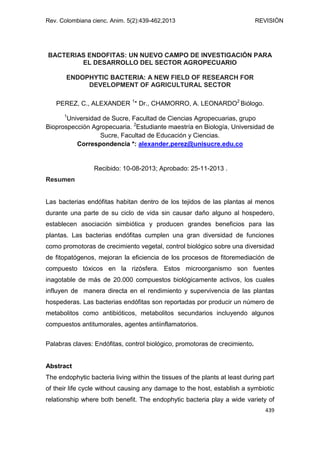 Rev. Colombiana cienc. Anim. 5(2):439-462,2013 REVISIÓN
439
BACTERIAS ENDOFITAS: UN NUEVO CAMPO DE INVESTIGACIÓN PARA
EL DESARROLLO DEL SECTOR AGROPECUARIO
ENDOPHYTIC BACTERIA: A NEW FIELD OF RESEARCH FOR
DEVELOPMENT OF AGRICULTURAL SECTOR
PEREZ, C., ALEXANDER 1
* Dr., CHAMORRO, A. LEONARDO2
Biólogo.
1
Universidad de Sucre, Facultad de Ciencias Agropecuarias, grupo
Bioprospección Agropecuaria. 2
Estudiante maestría en Biología, Universidad de
Sucre, Facultad de Educación y Ciencias.
Correspondencia *: alexander.perez@unisucre.edu.co
Recibido: 10-08-2013; Aprobado: 25-11-2013 .
Resumen
Las bacterias endófitas habitan dentro de los tejidos de las plantas al menos
durante una parte de su ciclo de vida sin causar daño alguno al hospedero,
establecen asociación simbiótica y producen grandes beneficios para las
plantas. Las bacterias endófitas cumplen una gran diversidad de funciones
como promotoras de crecimiento vegetal, control biológico sobre una diversidad
de fitopatógenos, mejoran la eficiencia de los procesos de fitoremediación de
compuesto tóxicos en la rizósfera. Estos microorganismo son fuentes
inagotable de más de 20.000 compuestos biológicamente activos, los cuales
influyen de manera directa en el rendimiento y supervivencia de las plantas
hospederas. Las bacterias endófitas son reportadas por producir un número de
metabolitos como antibióticos, metabolitos secundarios incluyendo algunos
compuestos antitumorales, agentes antiinflamatorios.
Palabras claves: Endófitas, control biológico, promotoras de crecimiento.
Abstract
The endophytic bacteria living within the tissues of the plants at least during part
of their life cycle without causing any damage to the host, establish a symbiotic
relationship where both benefit. The endophytic bacteria play a wide variety of
 