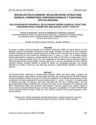 ACI: VOL. 2(4), pp. 109-118 (2011) Marzocchi y otros
AVANCES EN CIENCIAS E INGENIERÍA (ISSN: 0718-8706) 109
BIFENILOS POLICLORADOS: RELACIÓN ENTRE ESTRUCTURA
QUÍMICA, PARÁMETROS CONFORMACIONALES Y TOXICIDAD
EFECTO-DIOXINA
POLICHLORINATED BIPHENYLS: RELATIONSHIP AMONG CHEMICAL STRUCTURE,
CONFORMATIONAL PARAMETERS AND DIOXIN- EFFECT TOXICITY
Victorio A. Marzocchi1
, Horacio R. Beldoménico2
y Nicolás A. Vanzetti1
Universidad Nacional del Litoral, Facultad de Ingeniería Química, (1) Instituto de Tecnología Celulósica,
(2) Laboratorio Central, Santiago del Estero 2654, (S3000AOM) Santa Fe - Argentina
(e-mail: vmarzocc@fiq.unl.edu.ar)
Recibido: 23/12/2010 - Evaluado: 07/02/2011 - Aceptado: 18/03/2011
RESUMEN
Se estudia la relación estructura-toxicidad de los bifenilos policlorados (PCBs) con efecto dioxina con fines
didácticos utilizando herramientas informáticas de fácil acceso. Analizando los datos de los 209 congéneres,
mediante combinaciones de filtros se define el grupo de 12 PCBs con TEF, mostrando que el número y posición
de las sustituciones con cloro cumplen las condiciones (orto ≤ 1, meta ≥ 2 y para = 2). El análisis mediante
filtrado, tabla dinámica y diagramas, evidencia también que los PCBs con TEF tienen un ángulo diedro ≤ 56º y
que a menor ángulo corresponde mayor TEF. Para visualización de los distintos casos se generaron imágenes
tridimensionales de PCBs usando Gabedit, interfase gráfica libre, a partir de coordenadas de centros atómicos
obtenidas mediante simulador diseñado en planilla de cálculo. Las metodologías aplicadas y los modelos
obtenidos son simples, de fácil uso, muy útiles para educación y potencialmente aplicables a otras familias
químicas.
ABSTRACT
The structure-toxicity relationship of polychlorinated biphenyls (PCBs) with Dioxin effect is studied with
educational purposes, using freeware and easy access informatic tools. Analyzing data of 209 PCBs congeners
through combinations of filters, the group of 12 PCBs with established TEF is defined, showing that the number
and positions of chlorine substitutions fit several conditions (ortho ≤ 1, meta ≥ 2 and para = 2). Analysis based
on filtering, pivot table and diagrams, also shows that PCBs with TEF have a dihedral angle ≤ 56º and
decreasing dihedral angles corresponds with increasing TEF values. For the visualization of the different cases,
PCB´s tridimensional images were generated using Gabedit, a freeware graphical user interface, based on
atomic centers coordinates obtained through a simulator designed in a spreadsheet. The applied methodologies
and the resulting models are simple, of easy use, very useful for education and potentially applicable to other
chemical families.
Palabras clave: bifenilos policlorados; toxicidad efecto-dioxina; modelos moleculares; educación
Keywords: polychlorinated biphenyls; dioxin-like toxicity; molecular models; education
 