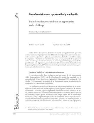 132	 Rev. Colomb. Biotecnol. Vol. X No. 1 Julio 2008 132-138
Bioinformática: una oportunidad y un desafío
Bioinformatics presents both an opportunity
and a challenge
Emiliano Barreto Hernández1
Recibido: mayo 9 de 2008		 Aprobado: mayo 29 de 2008
En los últimos diez años las diferentes áreas de la biología han tenido que lidiar
con nuevas metodologías provenientes del área de la computación, tales como el desa-
rrollo de nuevos algoritmos y aplicaciones matemáticas, diseñadas especialmente para
la integración y el análisis del cúmulo de datos que se han generando de la aplicación
de las metodologías de alto rendimiento en la investigación biológica, desarrolladas
paralelamente con el proyecto genoma humano (The Internacional Human Genome
Sequencing Consortium, 2001) en áreas como la genómica, la transcriptómica, pro-
teómica, metabolómica y otras ómicas.
Los datos biológicos crecen exponencialmente
El crecimiento de los datos biológicos, que han pasado de 606 secuencias de
ADN almacenadas en 1982, a más de 82 millones hoy en día, fue impulsado por el
desarrollo de la técnica Reacción en Cadena de la Polimerasa (PCR) en el año de 1986
(Mullis, 1990), y ahora por la aparición de las denominadas nuevas tecnologías de alto
rendimiento en experimentación biológica.
Los vertiginosos avances en el desarrollo de la siguiente generación de las tecno-
logías de secuenciación han llevado a producción de equipos comerciales de altísimo
rendimiento y economía, capaces de producir diariamente enormes cantidades de da-
tos, como es el caso de la secuenciación masiva en paralelo de Illumina (Solexa) que con
su “Genome Analyzer” puede secuenciar en una simple corrida más de un billón de
bases (Hall, 2007). Las primeras aplicaciones de estas nuevas metodologías de secuen-
ciación incluyen análisis de genómica comparativa, genómica de microorganismos, la
detección de SNP de alto rendimiento, secuenciación y análisis de ARN pequeños,
1	 Ph D. c, Ms C. Profesor Asociado, Director Grupo de Bioinformática, Instituto de Biotecnología, Uni-
versidad Nacional de Colombia – Sede Bogotá.
 