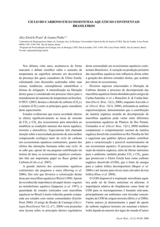 3CICLO DO CARBONO EM ECOSSISTEMAS AQUÁTICOS CONTINENTAIS BRASILEIROS
Oecol. Bras., 12 (1): 03-05, 2008
Nos últimos vinte anos, acentuou-se de forma
marcante o debate cientíﬁco sobre o aumento da
temperatura na superfície terrestre em decorrência
da presença dos gases causadores do Efeito Estufa,
culminando com discussões acaloradas sobre suas
causas, tendências, conseqüências catastróﬁcas e
formas de mitigação. A intensiﬁcação na liberação
destes gases é considerada um processo chave para o
entendimento do aumento de temperatura na biosfera.
O IPCC (2001) destaca o dióxido de carbono (CO2
) e
o metano (CH4
) como os principais gases causadores
deste aquecimento.
Estudos evidenciam que nossa sociedade alterou
(e altera) signiﬁcativamente as taxas de emissão
de CO2
e CH4
dos ecossistemas para atmosfera ao
modiﬁcar as condições naturais dos meios aquático,
terrestre e atmosférico. Especialistas têm chamado
atenção sobre a necessidade premente de uma melhor
compreensão ecológica tanto do ciclo do carbono
nos ecossistemas aquáticos continentais, quanto dos
efeitos das alterações humanas sobre este ciclo. Já
se sabe que, apesar de sua pequena contribuição em
termos de área, os ecossistemas aquáticos continen-
tais têm um importante papel no ﬂuxo global do
Carbono (Cole et al. 2007).
A grande maioria dos ecossistemas aquáticos
continentais são pequenos e rasos (Dowing et al.
2006), fato este que favorece a colonização destas
áreas por macróﬁtas aquáticas (Wetzel 1990).Apesar
da reconhecida importância do papel destes vegetais
no metabolismo aquático (Jeppesen et al. 1997), a
quantidade de estudos realizados com macróﬁtas
aquáticas no Brasil é muito reduzida quando compa-
rada aos estudos com outras comunidades (Enrich-
Prast 2006). O artigo de Biudes & Camargo (Oeco-
logia Brasiliensis Vol 12, n°1, 2008) vem preencher
uma lacuna sobre os principais fatores reguladores
desta comunidade em ecossistemas aquáticos conti-
nentais Brasileiros. A variação na produção primária
das macróﬁtas aquáticas tem inﬂuencia direta sobre
a geração dos detritos oriundos destas, que acabam
por entrar no ecossistema.
Diversos aspectos relacionados à liberação de
Carbono durante o processo de decomposição das
macróﬁtas aquáticas foram abordados pelos artigos de
Cunha-Santinho et al. e Bianchini Jr. & Cunha-San-
tino (Oecol. Bras. 12(1), 2008), enquanto Azevedo et
al. (Oecol. Bras. 12(1), 2008), utilizando-se análises
espectroscópicas, demonstraram que a contribuição
da matéria orgânica oriunda da decomposição de
macróﬁtas aquáticas pode variar entre diferentes
ecossistemas aquáticos da Planície do Rio Paraná.
Fernandes et al. (Oecol. Bras. 12(1), 2008) também
compararam o comportamento sazonal da matéria
orgânica dissolvida cromófora no Rio Paraíba do Sul
e sugeriram que padrões ópticos podem contribuir
para a caracterização e possível monitoramento de
um ecossistema aquático. O processo de decompo-
sição da matéria orgânica, além de liberar nutrientes
para o ambiente, também produz CO2
e CH4
, gases
que promovem o Efeito Estufa bem como carbono
orgânico dissolvido (COD), que é fonte de energia
para a cadeia tróﬁca decompositora (Begon et al.
2006) e até mesmo para níveis mais elevados da teia
tróﬁca (Pace et al. 2004).
O COD disponível à respiração microbiana aquá-
tica pode ser de fontes autóctone ou alóctone. A
importância relativa do ﬁtoplâncton como fonte de
COD para os microrganismos é bastante relevante,
principalmente em ambientes com elevadas concen-
trações de COD de origem terrestre (Brito et al 2006).
Vários autores já demonstraram o papel do aporte
de carbono orgânico terrestre em sustentar a hetero-
troﬁa líquida na maioria dos lagos do mundo (Caraco
CICLO DO CARBONO EM ECOSSISTEMAS AQUÁTICOS CONTINENTAIS
BRASILEIROS
Alex Enrich-Prast¹ & Luana Pinho¹,
²
1
Laboratório de Biogeoquímica, Depto. de Ecologia, Inst. de Biologia, Universidade Federal do Rio de Janeiro (UFRJ). Ilha do Fundão. Caixa Postal:
68020, CEP: 21941-590. Rio de Janeiro, Brasil.
2
Programa de Pós-Graduação em Ecologia, Inst. de Biologia, UFRJ. Ilha do Fundão. CEP: 21941-590, Caixa Postal: 68020. Rio de Janeiro, Brasil.
*E-mail: aeprast@biologia.ufrj.br
 