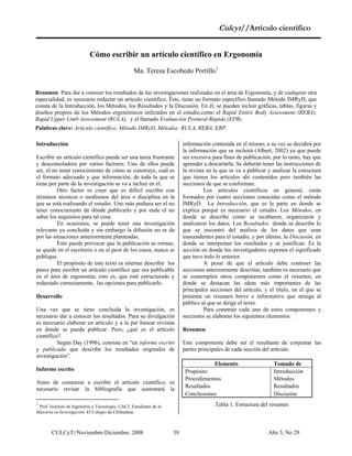 Culcyt//Artículo científico
Cómo escribir un artículo científico en Ergonomía
Ma. Teresa Escobedo Portillo1
Resumen. Para dar a conocer los resultados de las investigaciones realizadas en el área de Ergonomía, y de cualquier otra
especialidad, es necesario redactar un artículo científico. Éste, tiene un formato específico llamado Método IMRyD, que
consta de la Introducción, los Métodos, los Resultados y la Discusión. En él, se pueden incluir gráficas, tablas, figuras y
diseños propios de los Métodos ergonómicos utilizados en el estudio,como el Rapid Entire Body Assessment (REBA),
Rapid Upper Limb Assessment (RULA), y el llamado Evaluación Postural Rápida (EPR).
Palabras clave: Artículo científico, Método IMRyD, Métodos: RULA, REBA, ERP.
Introducción
Escribir un artículo científico puede ser una tarea frustrante
y desconsoladora por varios factores. Uno de ellos puede
ser, el no tener conocimiento de cómo se construye, cuál es
el formato adecuado y que información, de toda la que se
tiene por parte de la investigación se va a incluir en él.
Otro factor es creer que es difícil escribir con
términos técnicos o modismos del área o disciplina en la
que se está realizando el estudio. Uno más pudiera ser el no
tener conocimiento de dónde publicarlo y por ende el no
saber los requisitos para tal cosa.1
En ocasiones, se puede tener una investigación
relevante ya concluida y sin embargo la difusión no se da
por las situaciones anteriormente planteadas.
Esto puede provocar que la publicación se retrase,
se quede en el escritorio o en el peor de los casos, nunca se
publique.
El propósito de este texto es intentar describir los
pasos para escribir un artículo científico que sea publicable
en el área de ergonomía; esto es, que esté estructurado y
redactado correctamente, las opciones para publicarlo.
Desarrollo
Una vez que se tiene concluida la investigación, es
necesario dar a conocer los resultados. Para su divulgación
es necesario elaborar un artículo y a la par buscar revistas
en donde se pueda publicar. Pero, ¿qué es el artículo
científico?.
Según Day (1996), consiste en “un informe escrito
y publicado que describe los resultados originales de
investigación”.
Informe escrito
Antes de comenzar a escribir el artículo científico, es
necesario revisar la bibliografía que sustentará la
1
Prof. Instituto de Ingeniería y Tecnología, UACJ. Estudiante de la
Maestría en Investigación. El Colegio de Chihuahua.
información contenida en el mismo, a su vez se decidirá por
la información que se incluirá (Albert, 2002) ya que puede
ser excesiva para fines de publicación, por lo tanto, hay que
aprender a descartarla. Se deberán tener las instrucciones de
la revista en la que se va a publicar y analizar la estructura
que tienen los artículos ahí contenidos pero también las
secciones de que se conforman.
Los artículos científicos en general, están
formados por cuatro secciones conocidas como el método
IMRyD. La Introducción, que es la parte en donde se
explica porqué es necesario el estudio. Los Métodos, en
donde se describe como se recabaron, organizaron y
analizaron los datos. Los Resultados donde se describe lo
que se encontró del análisis de los datos que sean
trascendentes para el estudio, y por último, la Discusión, en
donde se interpretan los resultados y se justifican. Es la
sección en donde los investigadores exponen el significado
que tuvo todo lo anterior.
A pesar de que el artículo debe contener las
secciones anteriormente descritas, también es necesario que
se contemplen otros componentes como el resumen, en
donde se destacan las ideas más importantes de las
principales secciones del artículo, y el título, en el que se
presenta un resumen breve e informativo que atraiga al
público al que se dirige el texto.
Para construir cada uno de estos componentes y
secciones se elaboran los siguientes elementos:
Resumen
Este componente debe ser el resultante de conjuntar las
partes principales de cada sección del artículo.
Elemento Tomado de
Propósito Introducción
Procedimientos Métodos
Resultados Resultados
Conclusiones Discusión
Tabla 1. Estructura del resumen
CULCyT//Noviembre-Diciembre, 2008 Año 5, No 2939
 