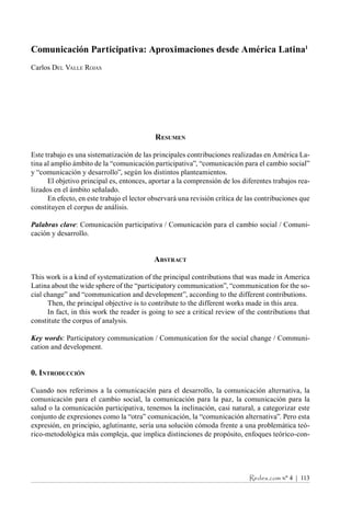 Redes.com nº 4  |  113
Comunicación Participativa: Aproximaciones desde América Latina1
Carlos Del Valle Rojas
Resumen
Este trabajo es una sistematización de las principales contribuciones realizadas en América La-
tina al amplio ámbito de la “comunicación participativa”, “comunicación para el cambio social”
y “comunicación y desarrollo”, según los distintos planteamientos.
El objetivo principal es, entonces, aportar a la comprensión de los diferentes trabajos rea-
lizados en el ámbito señalado.
En efecto, en este trabajo el lector observará una revisión crítica de las contribuciones que
constituyen el corpus de análisis.
Palabras clave: Comunicación participativa / Comunicación para el cambio social / Comuni-
cación y desarrollo.
Abstract
This work is a kind of systematization of the principal contributions that was made in America
Latina about the wide sphere of the “participatory communication”, “communication for the so-
cial change” and “communication and development”, according to the different contributions.
Then, the principal objective is to contribute to the different works made in this area.
In fact, in this work the reader is going to see a critical review of the contributions that
constitute the corpus of analysis.
Key words: Participatory communication / Communication for the social change / Communi-
cation and development.
0. Introducción
Cuando nos referimos a la comunicación para el desarrollo, la comunicación alternativa, la
comunicación para el cambio social, la comunicación para la paz, la comunicación para la
salud o la comunicación participativa, tenemos la inclinación, casi natural, a categorizar este
conjunto de expresiones como la “otra” comunicación, la “comunicación alternativa”. Pero esta
expresión, en principio, aglutinante, sería una solución cómoda frente a una problemática teó-
rico-metodológica más compleja, que implica distinciones de propósito, enfoques teórico-con-
ÍNDICE
 