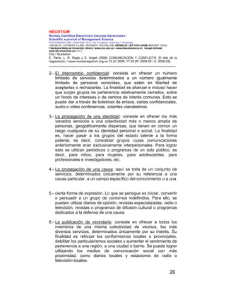 NEGOTIUM
Revista Científica Electrónica Ciencias Gerenciales /
Scientific e-journal of Management Science
PPX 200502ZU1950 / ISSN1856-1810 / By Fundación Unamuno / Venezuela
/ REDALYC, LATINDEX, CLASE, REVENCIT, IN-COM UAB, SERBILUZ / IBT-CCG UNAM, DIALNET, DOAJ,
Yokohama National University Library / www.scu.edu.au / www.ebscokorea.co.kr, Google Scholar,
www.bib.umontreal.ca [+++ ]
Cita / Quotation:
E. Parra, L. R. Rojas y E. Arapé (2008) COMUNICACIÓN Y CONFLICTO: El arte de la
negociación. / www.revistanegotium.org.ve 10 (4) 2008; 17-35 [R: 2008-02 / A: 2008-02]
___________________________________________________________________________
26
2.- El intercambio confidencial: consiste en ofrecer un número
limitado de servicios determinados a un número igualmente
limitado de personas conocidas, que están en libertad de
aceptarlas o rechazarlas. La finalidad es afianzar e incluso hacer
que surjan grupos de pertenencia relativamente cerrados, sobre
un fondo de intereses o de centros de interés comunes. Esto se
puede dar a través de boletines de enlace, cartas confidenciales,
audio o video conferencias, volantes clandestinos.
3.- La propagación de una identidad: consiste en ofrecer los más
variados servicios a una colectividad más o menos amplia de
personas, geográficamente dispersas, que tienen en común un
rasgo cualquiera de su identidad personal o social. La finalidad
es, hacer pasar a los grupos del estado latente a la forma
patente; es decir, consolidar grupos cuyas comunicaciones
anteriormente eran exclusivamente interpersonales. Para lograr
esto se utilizan periódicos o programas de un solo público, es
decir, para niños, para mujeres, para adolescentes, para
profesionales e investigadores, etc.
4.- La propagación de una causa: aquí se trata de un conjunto de
servicios, determinados únicamente por su referencia a una
causa particular, a un campo específico del conocimiento o a una
5.- cierta forma de expresión. Lo que se persigue es iniciar, convertir
o persuadir a un grupo de contornos indefinidos. Para ello, se
pueden utilizar diarios de opinión, revistas especializadas, radio o
televisión, revistas o programas de difusión cultural o programas
dedicados a la defensa de una causa.
6.- La publicación de vecindario: consiste en ofrecer a todos los
miembros de una misma colectividad de vecinos, los más
diversos servicios, determinados únicamente por su interés. Su
finalidad es reforzar los conformismos locales o provinciales,
debilitar los particularismos sociales y aumentar el sentimiento de
pertenencia a una región, a una ciudad o barrio. Se puede lograr
utilizando los medios de comunicación social con más
proximidad, como diarios locales y estaciones de radio o
televisión locales.
 