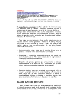 NEGOTIUM
Revista Científica Electrónica Ciencias Gerenciales /
Scientific e-journal of Management Science
PPX 200502ZU1950 / ISSN1856-1810 / By Fundación Unamuno / Venezuela
/ REDALYC, LATINDEX, CLASE, REVENCIT, IN-COM UAB, SERBILUZ / IBT-CCG UNAM, DIALNET, DOAJ,
Yokohama National University Library / www.scu.edu.au / www.ebscokorea.co.kr, Google Scholar,
www.bib.umontreal.ca [+++ ]
Cita / Quotation:
E. Parra, L. R. Rojas y E. Arapé (2008) COMUNICACIÓN Y CONFLICTO: El arte de la
negociación. / www.revistanegotium.org.ve 10 (4) 2008; 17-35 [R: 2008-02 / A: 2008-02]
___________________________________________________________________________
27
6.- La publicación para todos: se ofrece todo tipo de informaciones a
un mercado libre y abierto, utilizando primeras figuras o
profesionales de gran reputación, con el fin de informar, difundir o
divulgar sobre la base de un orden y unas proporciones variables,
modas o pasiones generales o dominantes del momento. Aquí se
ubican los grandes medios generales, que sin exclusividad, publican
toda clase de informaciones.
Para lograr una comunicación eficaz en las organizaciones, se
requiere eliminar a nivel gerencial (Parra de P (2004); Floyd y
Wooldridge, (1997), Sanz de la Tajada ( 1994), las barreras que
impiden obtener una retroalimentación de los subordinados,
utilizando técnicas como:
− La comunicación cara a cara: que le permite al jefe ver a la
persona y observar como reacciona ante su mensaje.
− Simplicidad y repetición: independientemente del medio de
comunicación que se utilice los mensajes deben expresarse en
un lenguaje sencillo y comprensible.
− Empatía: este proceso permite que una persona se coloque
figurativamente en el lugar de otra, habilidades que pueden
reducir enormemente las barreras de la comunicación.
− Escucha efectiva: escuchar constituye una empresa difícil y
requiere un amplio margen de concentración y esfuerzo, no se
debe fingir que se está prestando atención, o rehuir a
presentaciones difíciles o técnicas, ni tampoco permitir que
palabras emocionales interrumpan el proceso de escuchar.
CUANDO SURGE EL CONFLICTO
Esta situación trae consigo una serie de elementos tales como:
el insistente olvido por parte de la gerencia de la necesidad de los
empleados de ser escuchados, el reconocer a los empleados como
 