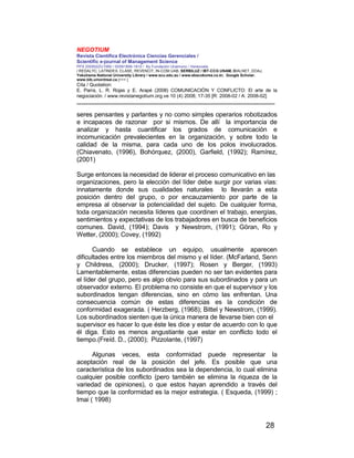 NEGOTIUM
Revista Científica Electrónica Ciencias Gerenciales /
Scientific e-journal of Management Science
PPX 200502ZU1950 / ISSN1856-1810 / By Fundación Unamuno / Venezuela
/ REDALYC, LATINDEX, CLASE, REVENCIT, IN-COM UAB, SERBILUZ / IBT-CCG UNAM, DIALNET, DOAJ,
Yokohama National University Library / www.scu.edu.au / www.ebscokorea.co.kr, Google Scholar,
www.bib.umontreal.ca [+++ ]
Cita / Quotation:
E. Parra, L. R. Rojas y E. Arapé (2008) COMUNICACIÓN Y CONFLICTO: El arte de la
negociación. / www.revistanegotium.org.ve 10 (4) 2008; 17-35 [R: 2008-02 / A: 2008-02]
___________________________________________________________________________
28
seres pensantes y parlantes y no como simples operarios robotizados
e incapaces de razonar por si mismos. De allí la importancia de
analizar y hasta cuantificar los grados de comunicación e
incomunicación prevalecientes en la organización, y sobre todo la
calidad de la misma, para cada uno de los polos involucrados.
(Chiavenato, (1996), Bohórquez, (2000), Garfield, (1992); Ramírez,
(2001)
Surge entonces la necesidad de liderar el proceso comunicativo en las
organizaciones, pero la elección del líder debe surgir por varias vías:
innatamente donde sus cualidades naturales lo llevarán a esta
posición dentro del grupo, o por encauzamiento por parte de la
empresa al observar la potencialidad del sujeto. De cualquier forma,
toda organización necesita líderes que coordinen el trabajo, energías,
sentimientos y expectativas de los trabajadores en busca de beneficios
comunes. David, (1994); Davis y Newstrom, (1991); Göran, Ro y
Wetter, (2000); Covey, (1992)
Cuando se establece un equipo, usualmente aparecen
dificultades entre los miembros del mismo y el líder. (McFarland, Senn
y Childress, (2000); Drucker, (1997); Rosen y Berger, (1993)
Lamentablemente, estas diferencias pueden no ser tan evidentes para
el líder del grupo, pero es algo obvio para sus subordinados y para un
observador externo. El problema no consiste en que el supervisor y los
subordinados tengan diferencias, sino en cómo las enfrentan. Una
consecuencia común de estas diferencias es la condición de
conformidad exagerada. ( Herzberg, (1968); Bittel y Newstrom, (1999).
Los subordinados sienten que la única manera de llevarse bien con el
supervisor es hacer lo que éste les dice y estar de acuerdo con lo que
él diga. Esto es menos angustiante que estar en conflicto todo el
tiempo.(Freíd. D., (2000); Pizzolante, (1997)
Algunas veces, esta conformidad puede representar la
aceptación real de la posición del jefe. Es posible que una
característica de los subordinados sea la dependencia, lo cual elimina
cualquier posible conflicto (pero también se elimina la riqueza de la
variedad de opiniones), o que estos hayan aprendido a través del
tiempo que la conformidad es la mejor estrategia. ( Esqueda, (1999) ;
Imai ( 1998)
 